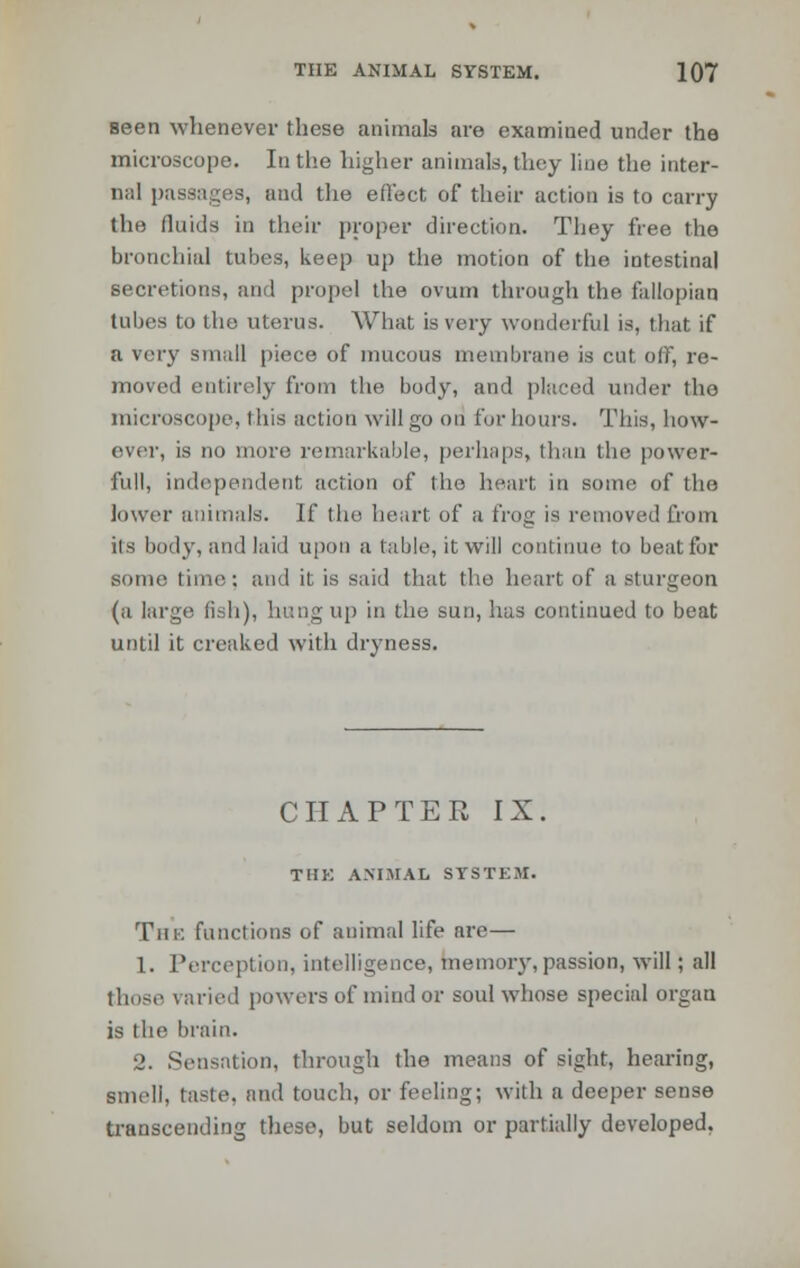 seen whenever these animals are examined under the microscope. In the higher animals, they line the inter- nal passages, and the effect of their action is to carry the fluids in their proper direction. They free the bronchial tubes, keep up the motion of the intestinal secretions, and propel the ovum through the fallopian tabes to the uterus. What is very wonderful is, that if a very small piece of mucous membrane is cut off, re- moved entirely from the body, and placed under the microscope, this action will go on for hours. This, how- ever, is no more remarkable, perhaps, than the power- full, independent action of the heart in some of the lower animals. If the heart of a frog is removed from its body, and laid upon a table, it will continue to beat for some time: and it is said that the heart of a sturgeon (a large fish), hungup in the sun, has continued to beat until it creaked with dryness. CHAPTER IX. THE ANIMAL SYSTEM. Tin: functions of auimal life are— 1. Perception, intelligence, memory, passion, will; all those raried [lowers of mind or soul whose special organ is the brain. 2. Sensation, through the means of sight, hearing, smell, taste, and touch, or feeling; with a deeper sense transcending these, but seldom or partially developed,