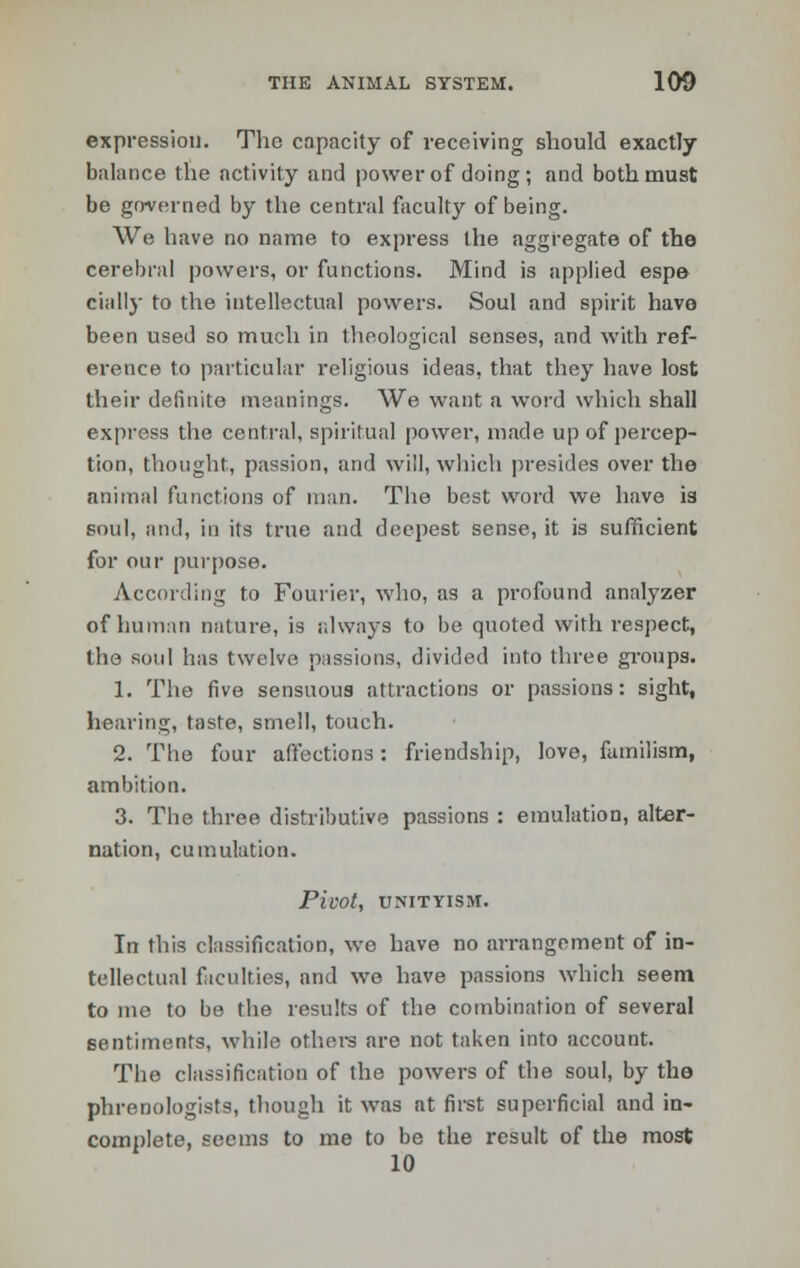 expression. The cnpacity of receiving should exactly balance the activity and power of doing; and both must be governed by the central faculty of being. We have no name to express the aggregate of the cerebral powers, or functions. Mind is applied espe dally to the intellectual powers. Soul and spirit have been used so much in theological senses, and with ref- erence to particular religious ideas, that they have lost their definite meanings. We want a word which shall express the central, spiritual power, made up of percep- tion, thought, passion, and will, which presides over the animal functions of man. The best word we have is soul, and, in its true and deepest sense, it is sufficient for our purpose. According to Fourier, who, as a profound analyzer of human nature, is always to be quoted with respect, the soul has twelve passions, divided into three groups. 1. The five sensuous attractions or passions: sight, hearing, taste, smell, touch. 2. The four affections: friendship, love, familism, ambition. 3. The three distributive passions : emulation, alter- nation, cumulation. Pivot, UNITYISM. In this classification, we have no arrangement of in- tellectual faculties, and we have passions which seem to me to be the results of the combination of several sentiments, while others are not taken into account. The classification of the powers of the soul, by the phrenologists, though it was at first superficial and in- complete, seems to me to be the result of the most 10
