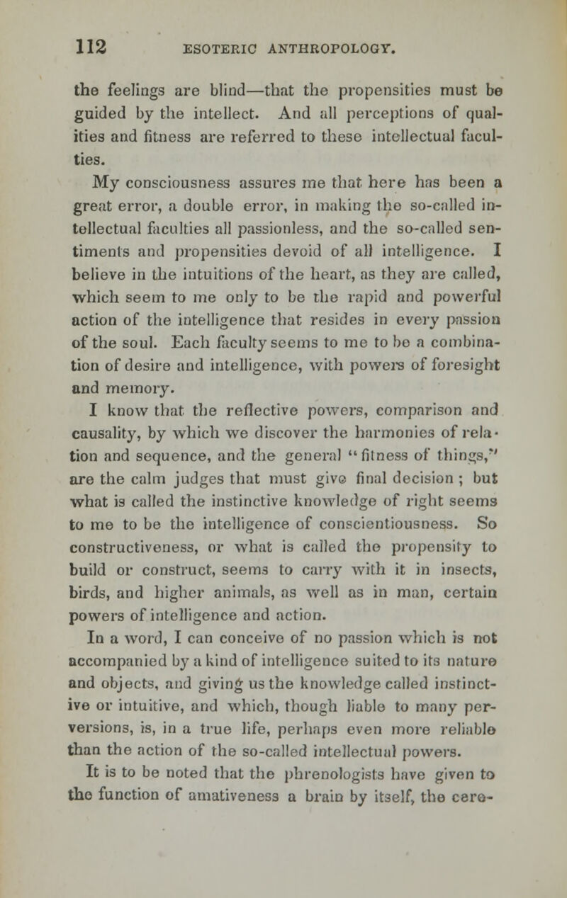 the feelings are blind—that the propensities must be guided by the intellect. And all perceptions of qual- ities and fitness are referred to these intellectual facul- ties. My consciousness assures me that here has been a great error, a double error, in making the so-called in- tellectual faculties all passionless, and the so-called sen- timents and propensities devoid of all intelligence. I believe in the intuitions of the heart, as they are called, which seem to me only to be the rapid and powerful action of the intelligence that resides in every passion of the soul. Each faculty seems to me to be a combina- tion of desire and intelligence, with powers of foresight and memory. I know that the reflective powers, comparison and causality, by which we discover the harmonies of rela- tion and sequence, and the general fitness of things,*' are the calm judges that must givo final decision ; but what is called the instinctive knowledge of right seems to me to be the intelligence of conscientiousness. So constructiveness, or what is called the propensity to build or construct, seem3 to carry with it in insects, birds, and higher animals, as well as in man, certain powers of intelligence and action. In a word, I can conceive of no passion which is not accompanied by a kind of intelligence suited to its nature and objects, and giving us the knowledge called instinct- ive or intuitive, and which, though liable to many per- vei-sions, is, in a true life, perhaps even more reliable than the action of the so-called intellectual powers. It is to be noted that the phrenologists have given to the function of amativeness a brain by itself, the C8re-