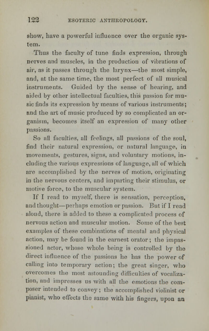 show, have a powerful influence over the organic sys- tem. Thus the faculty of tune finds expression, through nerves and muscles, in the production of vibrations of air, as it passes through the larynx—the most simple, and, at the same time, the most perfect of all musical instruments. Guided by the sense of hearing, and aided by other intellectual faculties, this passion for mu- sic finds its expression by means of various instruments; nnd the art of music produced by so complicated an or- ganism, becomes itself an expression of many other passions. So all faculties, all feelings, all passions of the soul, find their natural expression, or natural language, in movements, gestures, signs, and voluntary motions, in- cluding the various expressions of langunge, all of which are accomplished by the nerves of motion, originating in the nervous centers, and imparting their stimulus, or motive force, to the muscular system. If I read to myself, there is sensation, perception, and thought—perhaps emotion or passion. But if I read aloud, there is added to these a complicated process of nervous action and muscular motion. Some of the best examples of these combinations of mental and physical action, may be found in the earnest orator; the impas- sioned actor, whose whole being is controlled by the direct influence of the passions he has the power of calling into temporary action; the great singer, who overcomes the most astounding difficulties of vocaliza- tion, and impresses us with all the emotions the com- poser intended to convey; the accomplished violinist or pianist, who effects the same with his fingers, upon an