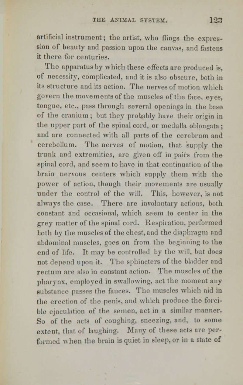 artificial instrument; the artist, who flings the expres- sion of beauty and passion upon the canvas, and fastens it there for centuries. The apparatus by which these effects are produced is, of necessity, complicated, and it is also obscure, both in its structure and its action. The nerves of motion which govern the movements of the muscles of the face, eyes, tongue, etc., pass through several openings in the base of the cranium ; but they probably have their origin in the upper part of the spinal cord, or medulla oblongata ; and are connected with all parts of the cerebrum and cerebellum. The nerves of motion, that, supply the trunk and extremities, are given off in pairs from the spinal cord, and seem to have in that continuation of the brain nervous centers which supply them with the power of action, though their movements are usually under the control of the will. This, however, is not always the case. There are involuntary actions, both constant and occasional, which seem to center in the grey matter of the spinal cord. Respiration, performed Loth by the muscles of the chest, and the diaphragm and abdominal muscles, goes on from the beginning to the end of life. It may be controlled by the will, but does not depend upon it. The sphincters of the bladder and rectum are also in constant action. The muscles of the pharynx, employed in swallowing, act the moment any substance passes the fauces. The muscles which aid in the erection of the penis, and which produce the forci- ble ejaculation of the semen, act in a similar manner. So of the acts of coughing, sneezing, and, to some extent, that of laughing. Many of these acts are per- formed when the brain is quiet in sleep, or in a state of