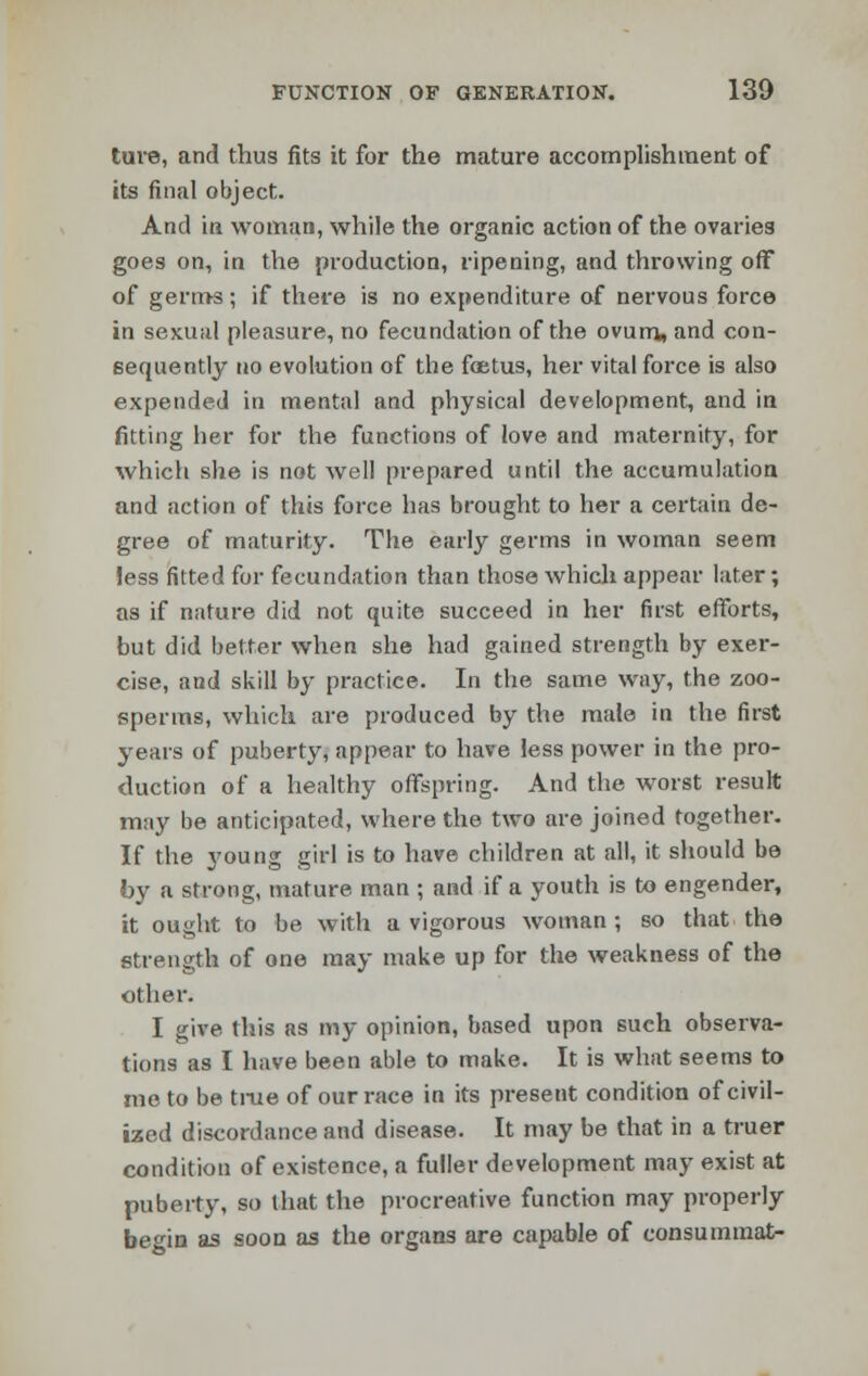 ture, and thus fits it for the mature accomplishment of its final object. And in woman, while the organic action of the ovaries goes on, in the production, ripening, and throwing off of germs; if there is no expenditure of nervous force in sexual pleasure, no fecundation of the ovum, and con- sequently no evolution of the foetus, her vital force is also expended in mental and physical development, and in fitting her for the functions of love and maternity, for which she is not well prepared until the accumulation and action of this force has brought to her a certain de- gree of maturity. The early germs in woman seem less fitted for fecundation than those which appear later; as if nature did not quite succeed in her first efforts, but did better when she had gained strength by exer- cise, and skill by practice. In the same way, the zoo- sperms, which are produced by the male in the first years of puberty, appear to have less power in the pro- duction of a healthy offspring. And the worst result may be anticipated, where the two are joined together. If the young girl is to have children at all, it should be by a strong, mature man ; and if a youth is to engender, it ought to be with a vigorous woman; so that the strength of one may make up for the weakness of the other. I give this as my opinion, based upon such observa- tions as I have been able to make. It is what seems to me to be true of our race in its present condition of civil- ized discordance and disease. It may be that in a truer condition of existence, a fuller development may exist at puberty, so that the procreative function may properly begin as soon as the organs are capable of consummat-