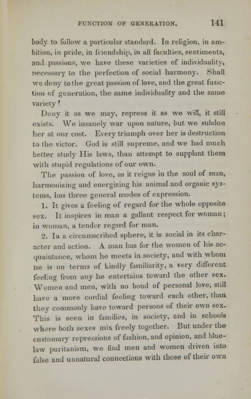 body to follow a particular standard. In religion, in am- bition, in pride, in friendship, in all faculties, sentiments, and passions, we have these varieties of individuality, necessary to the perfection of social harmony. Shall we deny to the great passion of love, and the great func- tion of generation, the same individuality and the same variety ? Deny it as we may, repress it as we will, it still exists. We insanely war upon nature, but we subdue her at our cost. Every triumph over her is destruction to the victor. God is still supreme, and we had much better study His laws, than attempt to supplant them with Stupid regulations of our own. The passion of love, as it reigns in the soul of man, harmonizing and energizing his animal and organic sys- tems, has three general modes of expression. 1. It gives a feeling of regard for the whole opposite sex. It inspires in man a gallant respect for woman ; in woman, a tender regard for man. 2. In a circumscribed sphere, it is social in its char- acter and action. A man has for the women of his ac- quaintance, whom he meets in.society, and with whom lie is on terms of kindly familiarity, a very different feeling from any he entertains toward the other sex. Women and men, with no bond of personal love, still have a more cordial feeling toward each other, than they commonly have toward persons of their own sex. This is seen in families, in society, and in schools where both sexes mix freely together. But under the customary repressions of fashion, and opinion, and blue- law puritanism, we find men and women driven into false and unnatural connections with those of their own