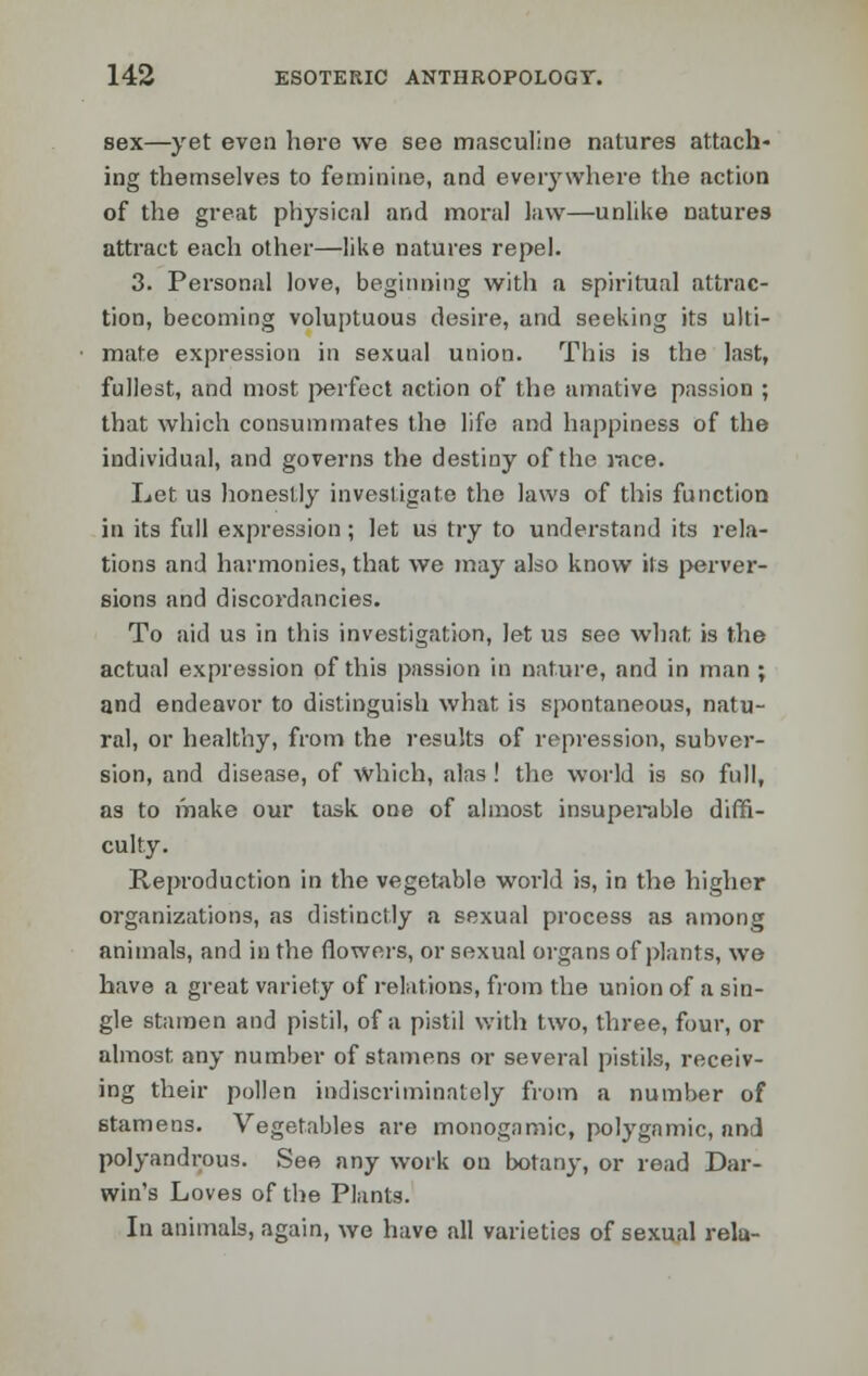 sex—yet even here we see masculine natures attach- ing themselves to feminine, and everywhere the action of the great physical and moral law—unlike natures attract each other—like natures repel. 3. Personal love, beginning with a spiritual attrac- tion, becoming voluptuous desire, and seeking its ulti- mate expression in sexual union. This is the last, fullest, and most perfect action of the amative passion ; that which consummates the life and happiness of the individual, and governs the destiny of the race. Let us honestly investigate the laws of this function in its full expression; let us try to understand its rela- tions and harmonies, that we may also know its perver- sions and discordancies. To aid us in this investigation, let us see what is the actual expression of this passion in nature, and in man ; and endeavor to distinguish what is spontaneous, natu- ral, or healthy, from the results of repression, subver- sion, and disease, of which, alas ! the world is so full, as to make our task one of almost insuperable diffi- culty. Reproduction in the vegetable world is, in the higher organizations, as distinctly a sexual process as among animals, and in the flowers, or sexual organs of plants, we have a great variety of relations, from the union of a sin- gle stamen and pistil, of a pistil with two, three, four, or almost any number of stamens or several pistils, receiv- ing their pollen indiscriminately from a number of stamens. Vegetables are monogamic, polygamic, and polyandrous. See any work on botany, or read Dar- win's Loves of the Plants. In animals, again, we have all varieties of sexual rela-