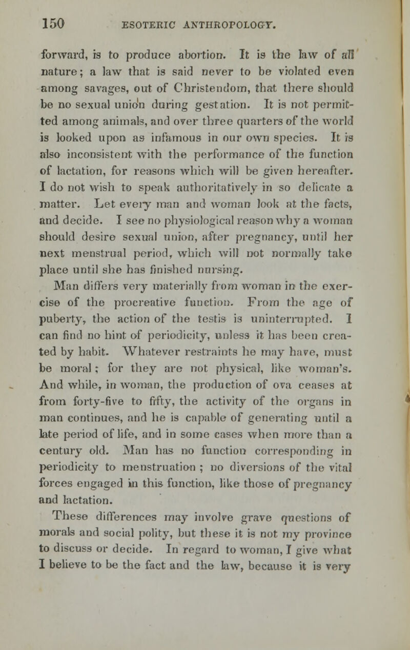 forward, is to produce abortion. It is the law of all nature; a law that is said never to be violated even among savages, out of Christendom, that there should be no sexual unio'n during gestation. It is not permit- ted among animals, and over three quarters of the world is looked upon as infamous in our own species. It is also inconsistent with the performance of the function of lactation, for reasons which will be given hereafter. I do not wish to speak authoritatively in so delicate a matter. Let eveiy man and woman look at the facts, and decide. I see no physiological reason why a woman should desire sexual union, after pregnancy, until her next menstrual period, which will not normally take place until she has finished nursing. Man differs very materially from woman in the exer- cise of the procreative function. From the age of puberty, the action of the testis is uninterrupted. I can find no hint of periodicity, unless it has been crea- ted by habit. Whatever restraints he may have, must be moral; for they are not physical, like woman's. And while, in woman, the production of ova ceases at from forty-five to fifty, the activity of the organs in man continues, and he is capable of generating until a late period of life, and in some cases when more than a century old. Man has no function corresponding in periodicity to menstruation ; no diversions of the vital forces engaged in this function, like those of pregnancy and lactation. These differences may involve grave questions of morals and social polity, but these it is not my province to discuss or decide. In regard to woman, I give what I believe to be the fact and the law, because it is very