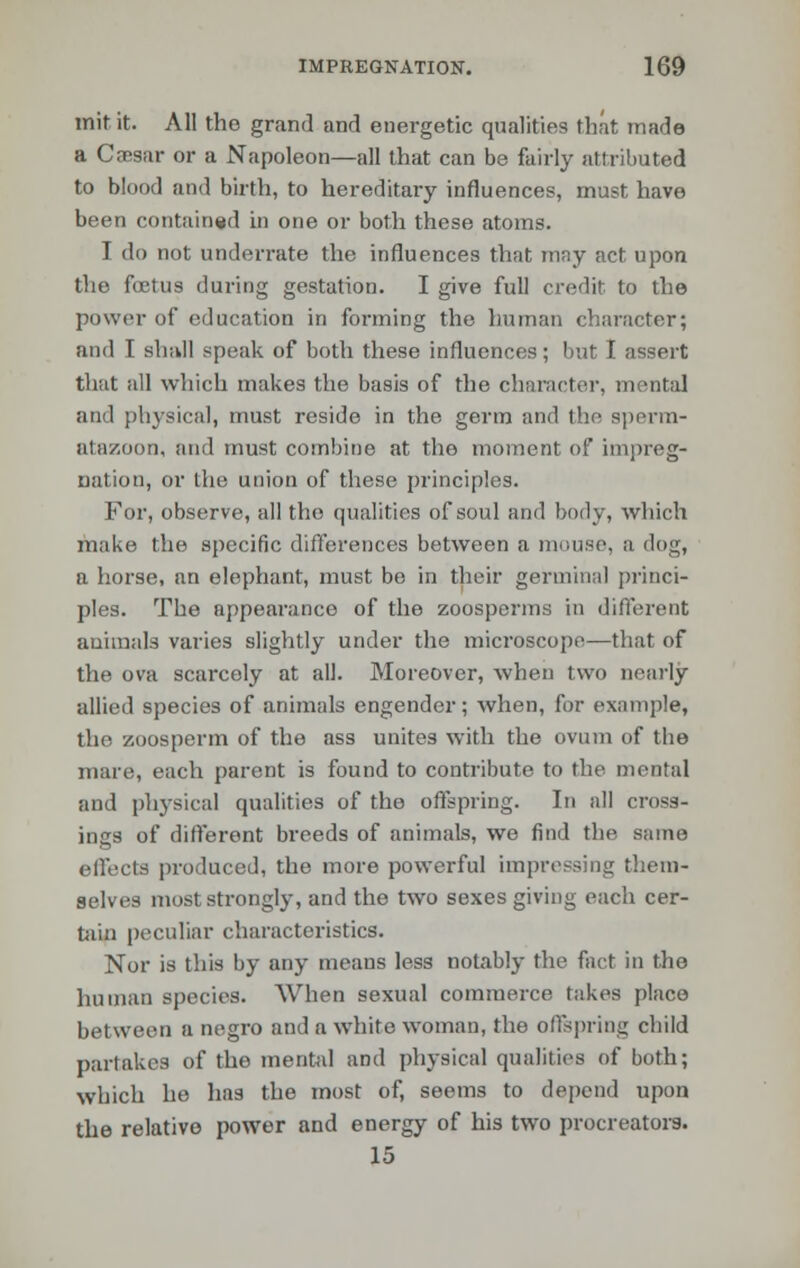 mit it. All the grand and energetic qualities that, made a Cajsar or a Napoleon—all that can be fairly attributed to blood and birth, to hereditary influences, must have been contained in one or both these atoms. I do not underrate the influences that may act upon the foetus during gestation. I give full credit to the power of education in forming the human character; and I shall speak of both these influences; but I assert that all which makes the basis of the character, mental and physical, must reside in the germ and the sperm- atazoon, and must combine at the moment of impreg- nation, or the union of these principles. For, observe, all the qualities of soul and body, which make the specific differences between a mouse, a clog, a horse, an elephant, must be in their germinal princi- ples. The appearance of the zoosperms in different animals varies slightly under the microscope—that of the ova scarcely at all. Moreover, when two nearly allied species of animals engender; when, for example, the zoosperm of the ass unites with the ovum of the mare, each parent is found to contribute to the mental and physical qualities of tho offspring. In all cross- ings of different breeds of animals, we find the same effects produced, the more powerful impressing them- selves most strongly, and the two sexes giving each cer- tain peculiar characteristics. Nor is this by any means less notably the feet in the human species. When sexual commerce takes place between a negro and a white woman, the offspring child partakes of the mental and physical qualities of both; which he has the most of, seems to depend upon the relative power and energy of his two procreators. 15