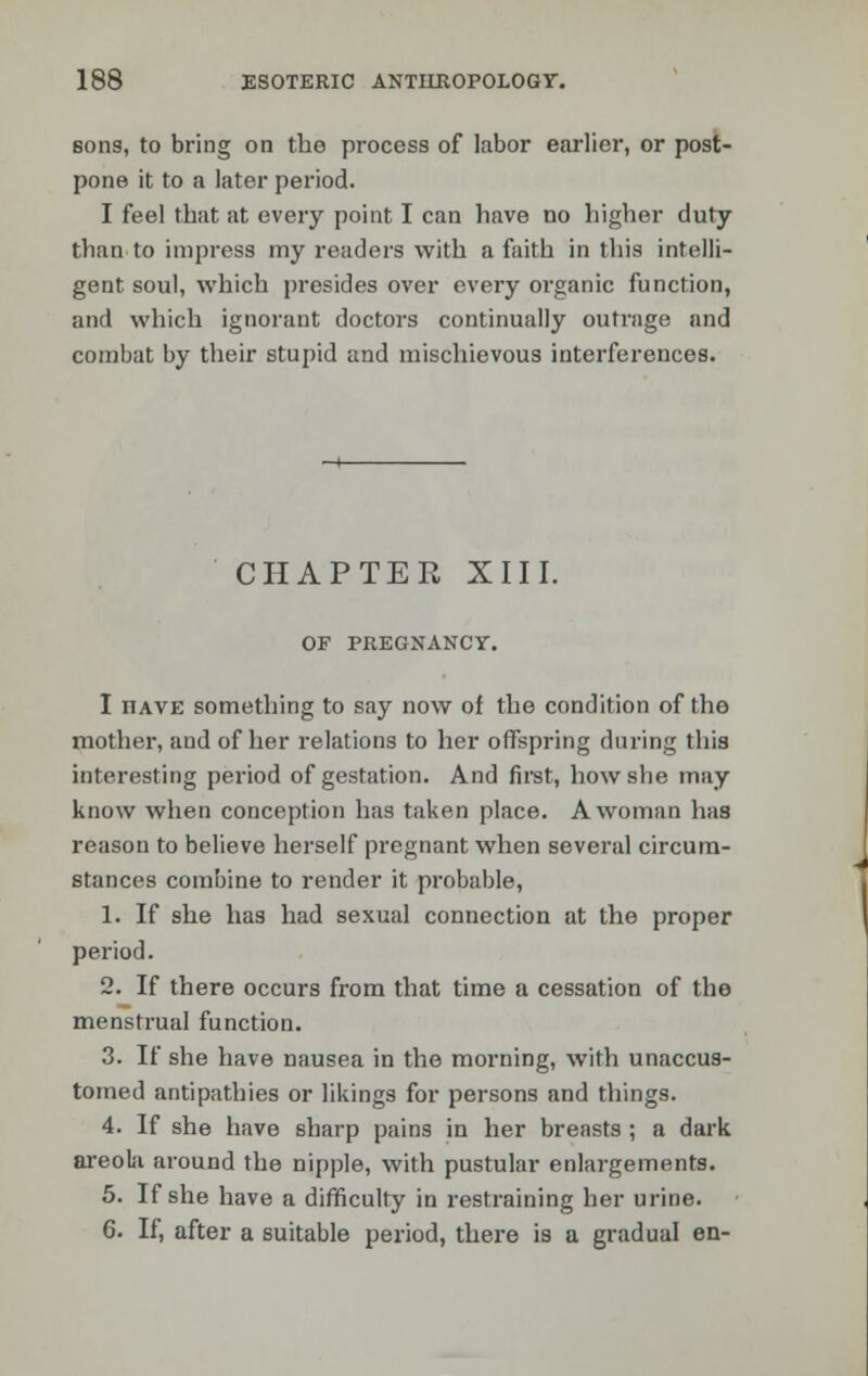 sons, to bring on the process of labor earlier, or post- pone it to a later period. I feel that at every point I can have no higher duty than to impress my readers with a faith in this intelli- gent soul, which presides over every organic function, and which ignorant doctors continually outrage and combat by their stupid and mischievous interferences. CHAPTER XIII. OF PREGNANCY. I iiave something to say now of the condition of the mother, and of her relations to her offspring during this interesting period of gestation. And first, how she may know when conception has taken place. A woman has reason to believe herself pregnant when several circum- stances combine to render it probable, 1. If she has had sexual connection at the proper period. 2. If there occurs from that time a cessation of the menstrual function. 3. If she have nausea in the morning, with unaccus- tomed antipathies or likings for persons and things. 4. If she have sharp pains in her breasts ; a dark areola around the nipple, with pustular enlargements. 5. If she have a difficulty in restraining her urine. 6. If, after a suitable period, there is a gradual en-