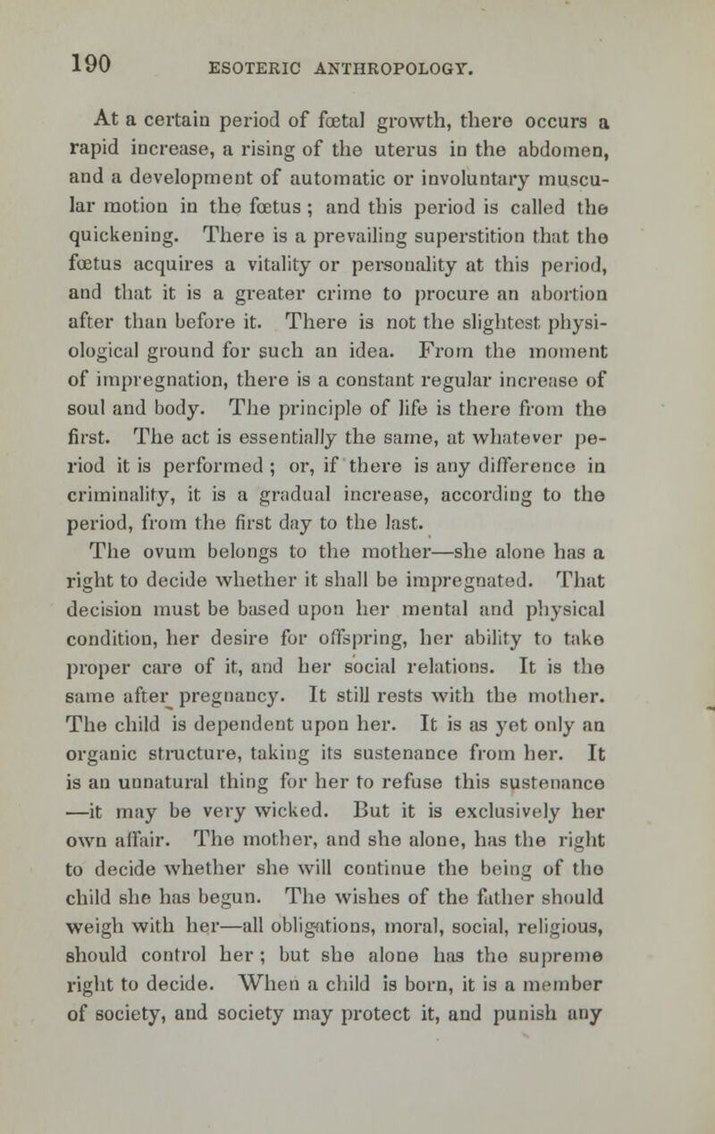 At a certain period of fetal growth, there occurs a rapid increase, a rising of the uterus in the abdomen, and a development of automatic or involuntary muscu- lar motion in the foetus ; and this period is called the quickening. There is a prevailing superstition that tho foetus acquires a vitality or personality at this period, and that it is a greater crime to procure an abortion after than before it. There is not the slightest physi- ological ground for such an idea. From the moment of impregnation, there is a constant regular increase of soul and body. The principle of life is there from the first. The act is essentially the same, at whatever pe- riod it is performed ; or, if there is any difference in criminality, it is a gradual increase, according to the period, from the, first day to the last. The ovum belongs to the mother—she alone has a right to decide whether it shall be impregnated. That decision must be based upon her mental and physical condition, her desire for offspring, her ability to take proper care of it, and her social relations. It is the same after pregnancy. It still rests with the mother. The child is dependent upon her. It is as yet only an organic structure, taking its sustenance from her. It is an unnatural thing for her to refuse this sustenance —it may be very wicked. But it is exclusively her own affair. The mother, and she alone, has the right to decide whether she will continue the being of tho child she has begun. The wishes of the father should weigh with her—all obligations, moral, social, religious, should control her; but she alone has tho supreme right to decide. When a child is born, it is a member of society, and society may protect it, and punish any