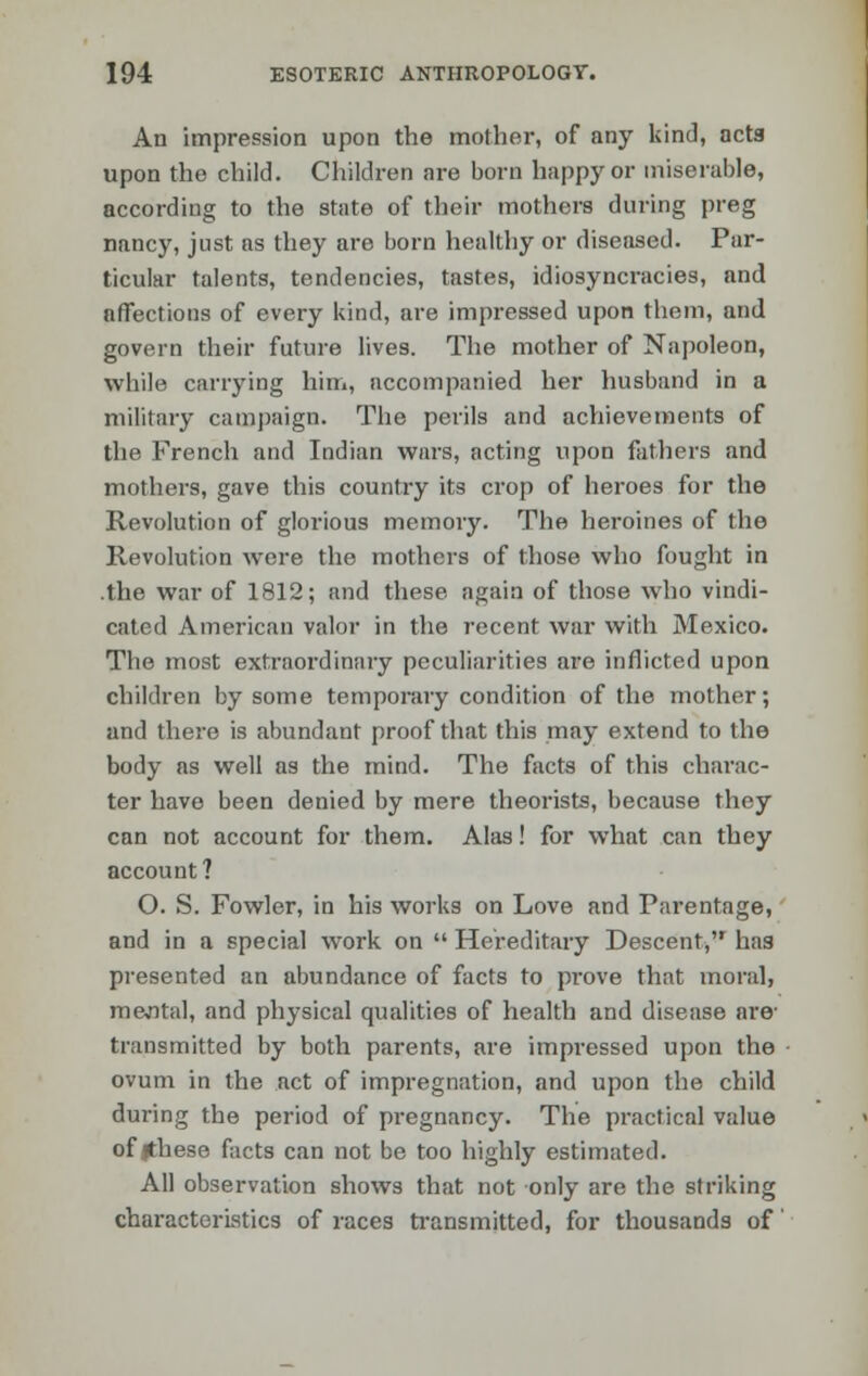 An impression upon the mother, of any kind, acta upon the child. Children are born happy or miserable, according to the state of their mothers during preg nancy, just as they are born healthy or diseased. Par- ticular talents, tendencies, tastes, idiosyncracies, and affections of every kind, are impressed upon them, and govern their future lives. The mother of Napoleon, while carrying him, accompanied her husband in a military campaign. The perils and achievements of the French and Indian wars, acting upon fathers and mothers, gave this country its crop of heroes for the Revolution of glorious memory. The heroines of the Revolution were the mothers of those who fought in .the war of 1812; and these again of those who vindi- cated American valor in the recent war with Mexico. The most extraordinary peculiarities are inflicted upon children by some temporary condition of the mother; and there is abundant proof that this may extend to the body as well as the mind. The facts of this charac- ter have been denied by mere theorists, because they can not account for them. Alas! for what can they account ? O. S. Fowler, in his works on Love and Parentage, and in a special work on  Hereditary Descent, has presented an abundance of facts to prove that moral, mejital, and physical qualities of health and disease are- transmitted by both parents, are impressed upon the ovum in the act of impregnation, and upon the child during the period of pregnancy. The practical value of |these facts can not be too highly estimated. All observation shows that not only are the striking characteristics of races transmitted, for thousands of'