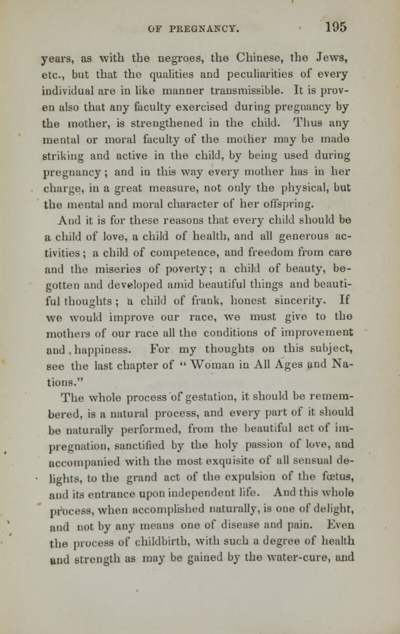 years, as with the negroes, the Chinese, the Jews, etc., but that the qualities and peculiarities of every individual are in like manner transmissible. It is prov- en also that any faculty exercised during pregnancy by the mother, is strengthened in the child. Thus any mental or moral faculty of the mother may be made striking and active in the child, by being used during pregnancy; and in this way every mother has in her charge, in a great measure, not only the physical, but the mental and moral character of her offspring. And it is for these reasons that every child should be a child of love, a child of health, and all generous ac- tivities ; a child of competence, and freedom from care and the miseries of poverty; a child of beauty, be- gotten and developed amid beautiful things and beauti- ful thoughts ; a child of frank, honest sincerity. If we would improve our race, we must give to the mothers of our race all the conditions of improvement and happiness. For my thoughts on this subject, see the last chapter of  Woman in All Ages and Na- tions. The whole process of gestation, it should be remem- bered, is a natural process, and every part of it should be naturally performed, from the beautiful act of im- pregnation, sanctified by the holy passion of love, and accompanied with the most exquisite of all sensual de- lights, to the grand act of the expulsion of the foetus, and its entrance upon independent life. And this whole process, when accomplished naturally, is one of delight, and not by any means one of disease and pain. Even the process of childbirth, with such a degree of health and strength as may be gained by the water-cure, and