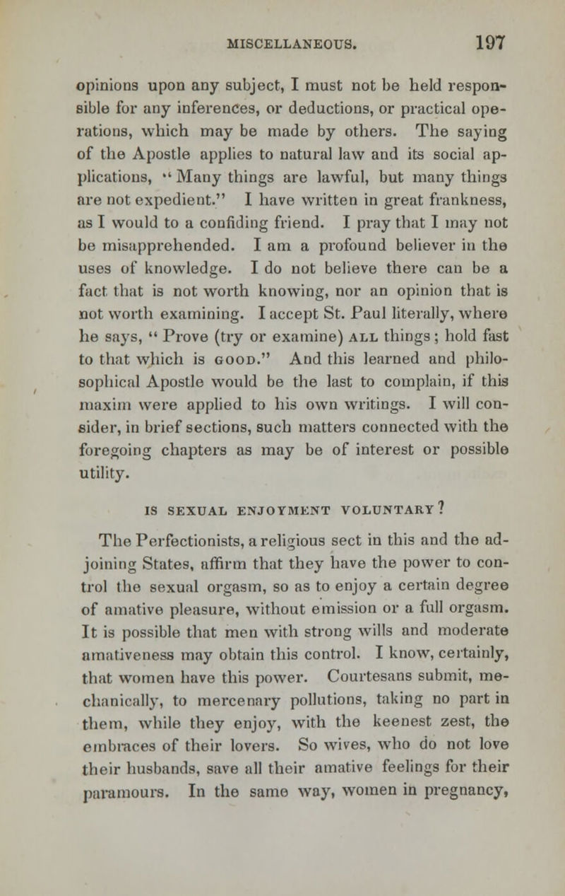 opinions upon any subject, I must not be held respon- sible for any inferences, or deductions, or practical ope- rations, which may be made by others. The saying of the Apostle applies to natural law and its social ap- plications,  Many things are lawful, but many things are not expedient. I have written in great frankness, as I would to a confiding friend. I pray that I may not be misapprehended. I am a profound believer in the uses of knowledge. I do not believe there can be a fact, that is not worth knowing, nor an opinion that is not worth examining. I accept St. Paul literally, where he says,  Prove (try or examine) all things; hold fast to that which is good. And this learned and philo- sophical Apostle would be the last to complain, if this maxim were applied to his own writings. I will con- sider, in brief sections, such matters connected with the foregoing chapters as may be of interest or possible utility. IS SEXUAL ENJOYMENT VOLUNTARY? The Perfectionists, a religious sect in this and the ad- joining States, affirm that they have the power to con- trol the sexual orgasm, so as to enjoy a certain degree of amative pleasure, without emission or a full orgasm. It is possible that men with strong wills and moderate aniiitiveness may obtain this control. I know, certainly, that women have this power. Courtesans submit, me- chanically, to mercenary pollutions, taking no part in them, while they enjoy, with the keenest zest, the embraces of their lovers. So wives, who do not love their husbands, save all their amative feelings for their paramours. In the same way, women in pregnancy,