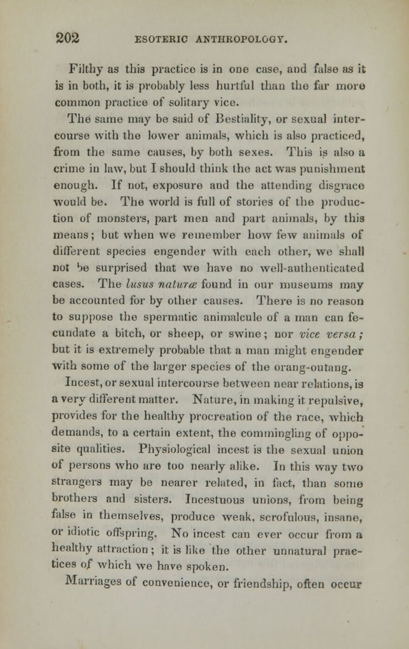 Filthy as this practice is in one case, and false as it is in both, it is probably less hurtful than the far more common practice of solitary vice. The same may be said of Bestiality, or sexual inter- course with the lower animals, which is also practiced, from the same causes, by both sexes. This is also a crime in law, but I should think the act was punishment enough. If not, exposure and the attending disgrace would be. The world is full of stories of the produc- tion of monsters, part men and part animals, by this means; but when we remember how few animals of different species engender with each other, we shall not be surprised that we have no well-authenticated cases. The lusus naturce found in our museums may be accounted for by other causes. There is no reason to suppose the spermatic animalcule of a man can fe- cundate a bitch, or sheep, or swine; nor vice versa; but it is extremely probable that a man might engender with some of the larger species of the orang-outang. Incest, or sexual intercourse between near relations, is a very different matter. Nature, in making it repulsive, provides for the healthy procreation of the race, which demands, to a certain extent, the commingling of oppo- site qualities. Physiological incest is the sexual union of persons who are too nearly alike. In this way two strangers may be nearer related, in fact, than some brothers and sisters. Incestuous unions, from being false in themselves, produce weak, scrofulous, insane, or idiotic offspring. No incest can ever occur from a healthy attraction; it is like the other unnatural prac- tices of which we have spoken. Marriages of convenience, or friendship, often occur