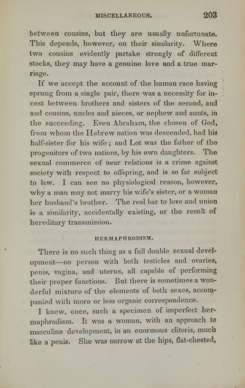 between cousins, but they are usually unfortunate. This depends, however, on their similarity. Where two cousins evidently partake strongly of different stocks, they may have a genuine love and a true mar- riage. If we accept the account of the human race having sprung from a single pair, there was a necessity for in- cest between brothers and sisters of the second, and and cousins, uncles and nieces, or nephew and aunts, in the succeeding. Even Abraham, the chosen of God, from whom the Hebrew nation was descended, had his half-sister for his wife ; and Lot was the father of the progenitors of two nations, by his own daughters. The sexual commerce of near relations is a crime against society with respect to offspring, and is so far subject to law. I can see no physiological reason, however, why a man may not marry his wife's sister, or a woman her husband's brother. The real bar to love and union is a similarity, accidentally existing, or the result of hereditary transmission. HERMAPHRODISM. There is no such thing as a full double sexual devel- opment—no person with both testicles and ovaries, penis, vagina, and uterus, all capable of performing their proper functions. But there is sometimes a won- derful mixture of the elements of both sexes, accom- panied with more or less organic correspondence. I knew, once, such a specimen of imperfect her- maphrodism. It was a woman, with an approach to masculine development, in an enormous clitoris, much like a penis. She was narrow at the hips, flat-chested,