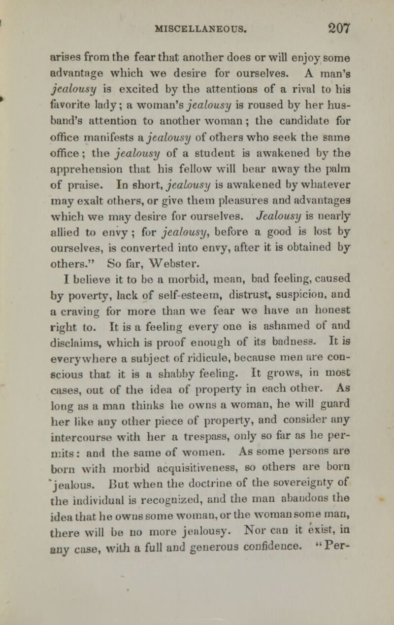 arises from the fear that another does or will enjoy some advantage which we desire for ourselves. A man's jealousy is excited by the attentions of a rival to his favorite lady; a woman's jealousy is roused by her hus- band's attention to another woman; the candidate for office manifests & jealousy of others who seek the same office; the jealousy of a student is awakened by the apprehension that his fellow will bear away the palm of praise. In short, jealousy is awakened by whatever may exalt others, or give them pleasures and advantages which we may desire for ourselves. Jealousy is nearly allied to envy ; for jealousy, before a good is lost by ourselves, is converted into envy, after it is obtained by others. So far, Webster. I believe it to bo a morbid, mean, bad feeling, caused by poverty, lack of self-esteem, distrust, suspicion, and a craving for more than we fear we have an honest right to. It is a feeling every one is ashamed of and disclaims, which is proof enough of its badness. It is everywhere a subject of ridicule, because men are con- scious that it is a shabby feeling. It grows, in most cases, out of the idea of property in each other. As long as a man thinks he owns a woman, he will guard her like auy other piece of property, and consider any intercourse with her a trespass, only so far as he per- mits: and the same of women. As some persons are born with morbid acquisitiveness, so others are born 'jealous. But when the doctrine of the sovereignty of the individual is recognized, and the man abandons the idea that he owns some woman, or the woman some man, there will be no more jealousy. Nor can it exist, in any case, with a full und generous confidence. Per-