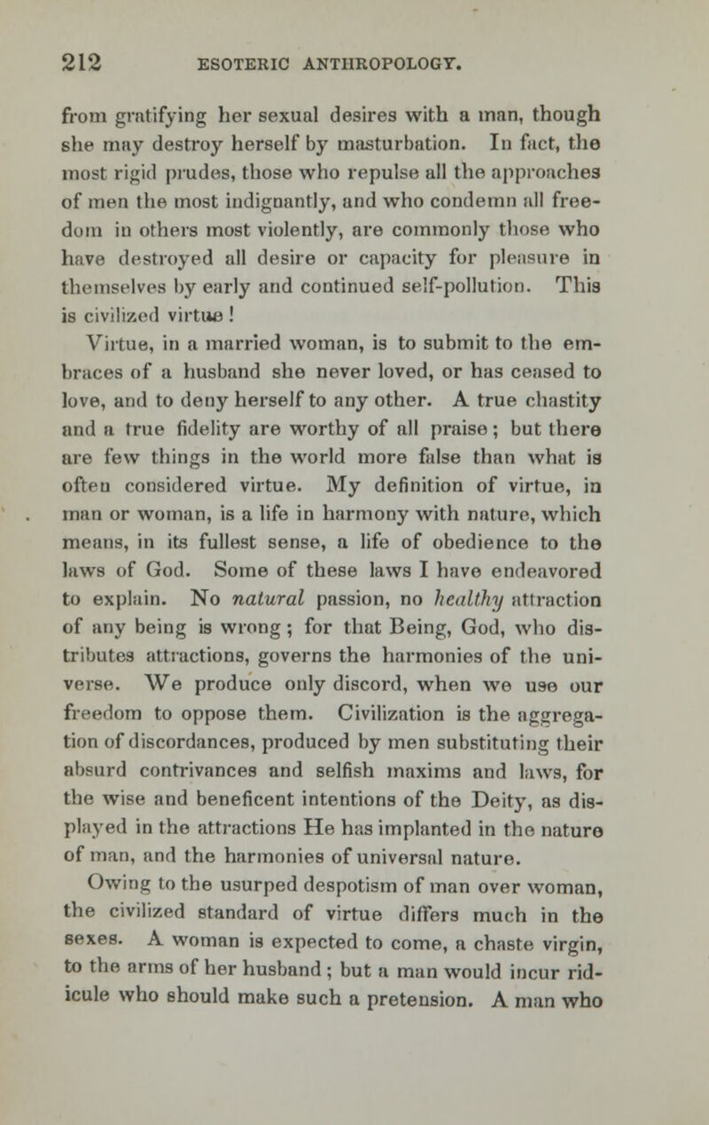 from gratifying her sexual desires with a man, though she may destroy herself by masturbation. In fact, the most rigid prudes, those who repulse all the approaches of men the most indignantly, and who condemn all free- dom in others most violently, are commonly those who have destroyed all desire or capacity for pleasure in themselves by early and continued self-pollution. This is civilized virtue! Virtue, in a married woman, is to submit to the em- braces of a husband she never loved, or has ceased to love, and to deny herself to any other. A true chastity and a true fidelity are worthy of all praise; but there are few things in the world more false than what is often considered virtue. My definition of virtue, in man or woman, is a life in harmony with nature, which means, in its fullest sense, a life of obedience to the laws of God. Some of these laws I have endeavored to explain. No natural passion, no healthy attraction of any being is wrong; for that Being, God, who dis- tributes attractions, governs the harmonies of the uni- verse. We produce only discord, when we use our freedom to oppose them. Civilization is the aggrega- tion of discordances, produced by men substituting their absurd contrivances and selfish maxims and laws, for the wise and beneficent intentions of the Deity, as dis- played in the attractions He has implanted in the nature of man, and the harmonies of universal nature. Owing to the usurped despotism of man over woman, the civilized standard of virtue differs much in the sexes. A woman is expected to come, a chaste virgin, to the arms of her husband ; but a man would incur rid- icule who should make such a pretension. A man who