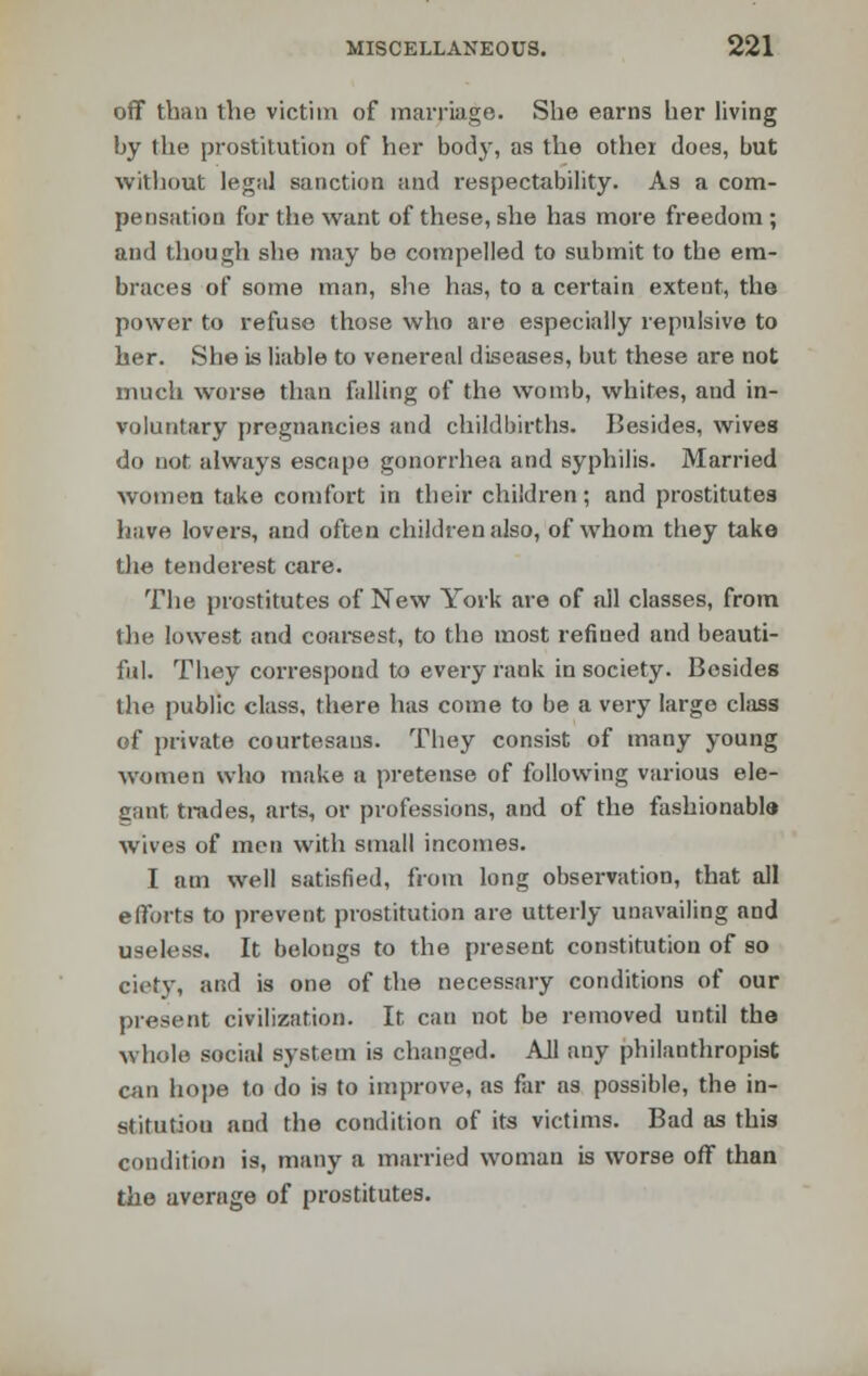 off than the victim of marriage. She earns her living by the prostitution of her body, as the other does, but without legal sanction and respectability. As a com- pensation for the want of these, she has more freedom ; and though she may be compelled to submit to the em- braces of some man, she has, to a certain extent, the power to refuse those who are especially repulsive to her. She is liable to venereal diseases, but these are not much worse than falling of the womb, whites, and in- voluntary pregnancies and childbirths. Besides, wives do not always escape gonorrhea and syphilis. Married women take comfort in their children; and prostitutes have lovers, and often children also, of whom they take the tenderest care. The prostitutes of New York are of all classes, from the lowest and coarsest, to the most refined and beauti- ful. They correspond to every rank in society. Besides the public class, there has come to be a very large class of private courtesans. They consist of many young women who make a pretense of following various ele- gant trades, arts, or professions, and of the fashionable wives of men with small incomes. I am well satisfied, from long observation, that all efforts to prevent prostitution are utterly unavailing and useless. It belongs to the present constitution of so ciety, and is one of the necessary conditions of our present civilization. It can not be removed until the whole social system is changed. All any philanthropist can hope to do is to improve, as far as possible, the in- stitution and the condition of its victims. Bad as this condition is, many a married woman is worse off than the average of prostitutes.