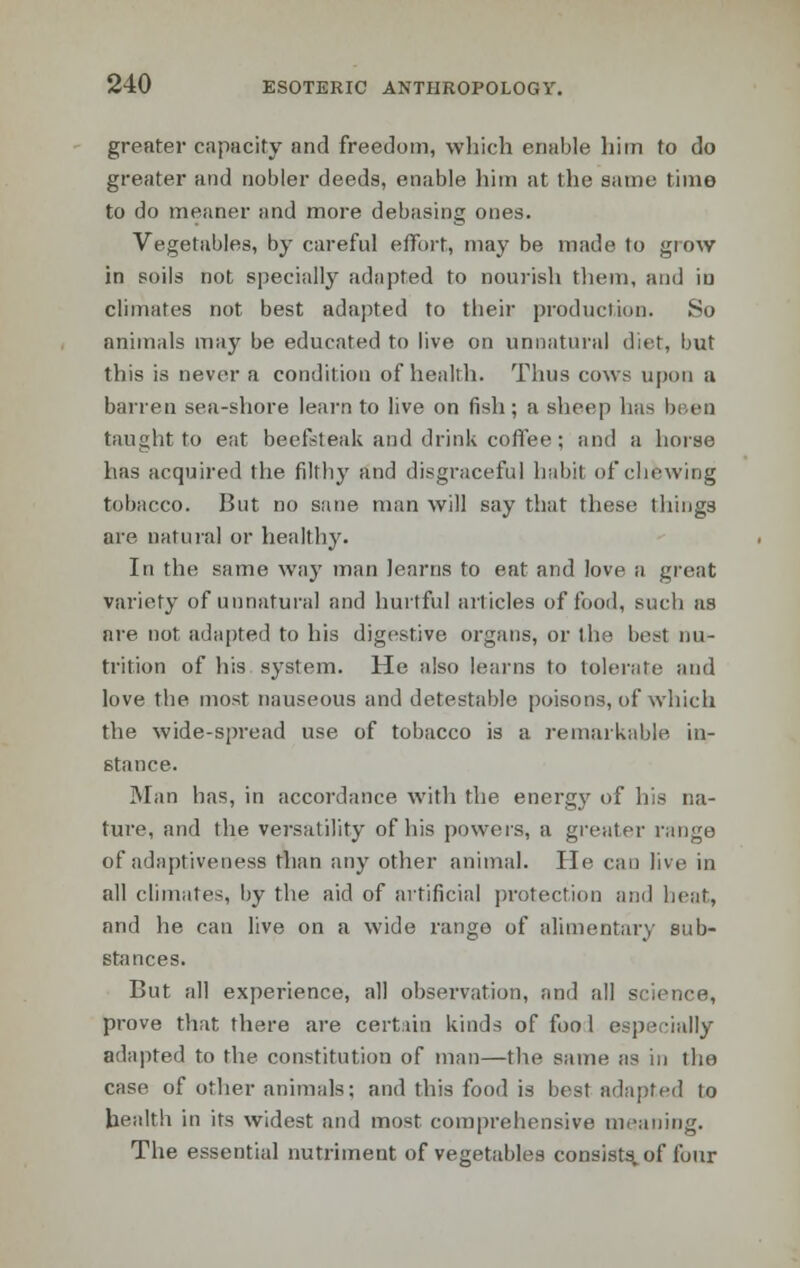 greater capacity and freedom, which enable him to do greater and nobler deeds, enable him at the saint; tinio to do meaner and more debasing ones. Vegetables, by careful effort, may be made to grow in soils not specially adapted to nourish them, and iu climates not best adapted to their production. So animals may be educated to live on unnatural diet, but this is never a condition of health. Thus cows upon a barren sea-shore learn to live on fish; a sheep has been taught to eat beefsteak and drink coffee; and a horse has acquired the filthy and disgraceful habit of chewing tobacco. But no sane man will say that these things are natural or healthy. In the same way man learns to eat and love a great variety of unnatural and hurtful articles of food, such as are not adapted to his digestive organs, or the best nu- trition of his system. He also learns to tolerate and love the most nauseous and detestable poisons, of which the wide-spread use of tobacco is a remarkable in- stance. Man has, in accordance with the. energy of his na- ture, and the versatility of his powers, a greater range of adaptiveness than any other animal. He can live in all climates, by the aid of artificial protection and heat, and he can live on a wide range of alimentary sub- stances. But all experience, all observation, and all science, prove that there are certain kinds of fool especially adapted to the constitution of man—the same as in the case of other animals; and this food is best adapted to health in its widest and most comprehensive meaning. The essential nutriment of vegetables consists, of four