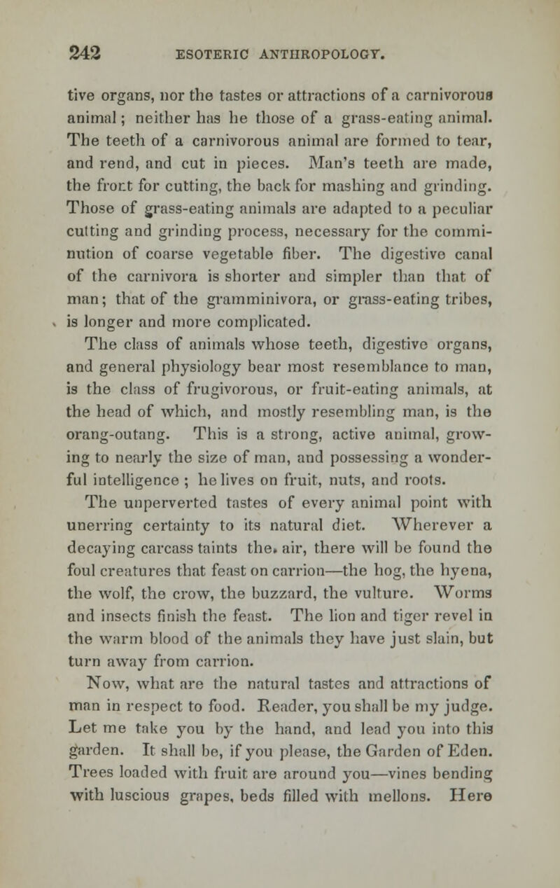 tive organs, nor the tastes or attractions of a carnivorous animal; neither has he those of a grass-eating animal. The teeth of a carnivorous animal are formed to tear, and rend, and cut in pieces. Man's teeth are made, the front for cutting, the back for mashing and grinding. Those of grass-eating animals are adapted to a peculiar cutting and grinding process, necessary for the commi- nution of coarse vegetable fiber. The digestive canal of the carnivora is shorter and simpler than that of man; that of the gramminivora, or grass-eating tribes, is longer and more complicated. The class of animals whose teeth, digestive organs, and general physiology bear most resemblance to man, is the class of frugivorous, or fruit-eating animals, at the head of which, and mostly resembling man, is the orang-outang. This is a strong, active animal, grow- ing to nearly the size of man, and possessing a wonder- ful intelligence ; he lives on fruit, nuts, and roots. The unperverted tastes of every animal point with unerring certainty to its natural diet. Wherever a decaying carcass taints the. air, there will be found the foul creatures that feast on carrion—the hog, the hyena, the wolf, the crow, the buzzard, the vulture. Worms and insects finish the feast. The lion and tiger revel in the warm blood of the animals they have just slain, but turn away from carrion. Now, what are the natural tastes and attractions of man in respect to food. Reader, you shall be my judge. Let me take you by the hand, and lead you into this garden. It shall be, if you please, the Garden of Eden. Trees loaded with fruit are around you—vines bending with luscious grapes, beds filled with mellons. Here