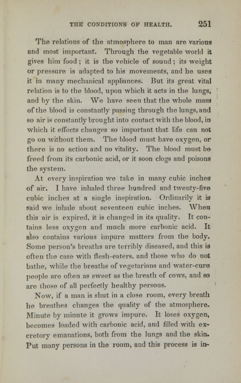 The relations of the atmosphere to man are various and most important. Through the vegetable world it gives him food ; it is the vehicle of sound; its weight or pressure is adapted to his movements, and he uses it in many mechanical appliances. But its great vital relation is to the blood, upon which it acts in the lungs, and by the skin. We have seen that the whole mass of the blood is constantly passing through the lungs, and so air is constantly brought into contact with the blood, in which it effects changes so important that life can not go on without them. The blood must have oxygen, or there is no action and no vitality. The blood must be freed from its carbonic acid, or it soon clogs and poisons the system. At every inspiration we take in many cubic inches of air. I have inhaled three hundred and twenty-five cubic inches at a single inspiration. Ordinarily it is said we inhale about seventeen cubic inches. When this air is expired, it. is changed in its quality. It con- tains less oxygen and much more carbonic acid. It also contains various impure matters from the body. Some person's breaths are terribly diseased, and this is often the case with flesh-eaters, and those who do not bathe, while the breaths of vegetarians and water-cure people are often as sweet as the breath of cows, and so are those of all perfectly healthy persons. Now, if a man is shut in a close room, every breath he breathes changes the quality of the atmosphere. Minute by minute it grows impure. It loses oxygen, becomes loaded with carbonic acid, and filled with ex- cretory emanations, both from the lungs and the skin. Put many persons in the room, and this process is in-