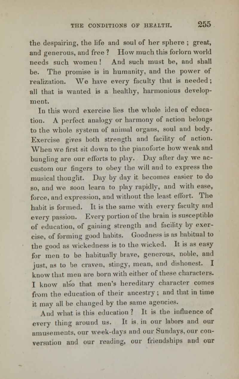 the despairing, the life and soul of her sphere ; great, and generous, and free ? How much this forlorn world needs such women ! And such must be, and shall be. The promise is in humanity, and the power of realization. We have every faculty that is needed; all that is wanted is a healthy, harmonious develop- ment. In this word exercise lies the whole idea of educa- tion. A perfect analogy or harmony of action belongs to the whole system of animal organs, soul and body. Exercise gives both strength and facility of action. When we first sit down to the pianoforte how weak and bungling are our efforts to play. Day after day we ac- custom our fingers to obey the will and to express the musical thought. Day by day it becomes easier to do so, and we soon learn to play rapidly, and with ease, force, and expression, and without the least effort. The habit is formed. It is the same with every faculty and every passion. Every portion of the brain is susceptible of education, of gaining strength and facility by exer- cise, of forming good habits. Goodness is as habitual to the good as wickedness is to the wicked. It is as easy for men to be habitually brave, generous, noble, and just, as to be craven, stingy, mean, and dishonest. I know that men are born with either of these characters. I know also that men's hereditary character comes from the education of their ancestry ; and that in time it may all be changed by the same agencies. And what is this education ? It is the influence of every thing around us. It is. in our labors and our amusements, our week-days and our Sundays, our con- versation and our reading, our friendships and our