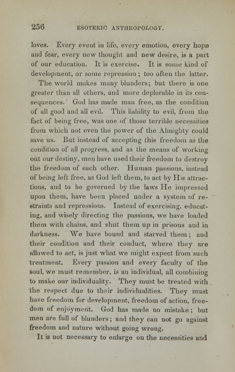 loves. Every event in life, every emotion, every hope and fear, every new thought and new desire, is a part of our education. It is exercise. It is some kind of development, or some repression ; too often the latter. The world makes many blunders; but there is one greater than all others, and more deplorable in its con- sequences. God has made man free, as the condition of all good and all evil. This liability to evil, from the fact of being free, was one of those terrible necessities from which not even the power of the Almighty could save us. But instead of accepting this freedom as the condition of all progress, and as the means of working out our destiny, men have used their freedom to destroy the freedom of each other. Human passions, instead of being left free, as God left them, to act by His attrac- tions, and to be governed by the laws He impressed upon them, have been placed under a system of re- straints and repressions. Instead of exercising, educat- ing, and wisely directing the passions, we have loaded them with chains, and shut them up in prisons and in darkness. We have bound and starved them; and their condition and their conduct, where they are allowed to act, is just what we might expect from such treatment. Every passion and every faculty of the soul, we must remember, is an individual, all combining to make our individuality. They must be treated with the respect due to their individualities. They must have freedom for development, freedom of action, free- dom of enjoyment. God has made no mistake; but men are full of blunders; and they can not go against freedom and nature without going wrong. It is not necessary to enlarge on the necessities and