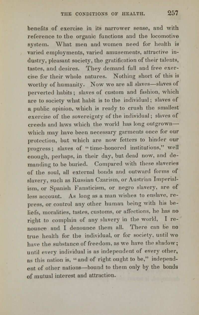 benefits of exercise in its narrower sense, and with reference to the organic functions and the locomotive system. What men and women need for health is varied employments, varied amusements, attractive in- dustry, pleasant society, the gratification of their talents, tastes, and desires. They demand full and free exer- cise for their whole natures. Nothing short of this is worthy of humanity. Now we are all slaves—slaves of perverted habits; slaves of custom and fashion, which are to society what habit is to the individual; slaves of a public opinion, which is ready to crush the smallest exercise of the sovereignty of the individual; slaves of creeds and laws which the world has long outgrown— which may have been necessary garments once for our protection, but which are now fetters to hinder our progress; slaves of time-honored institutions, well enough, perhaps, in their day, but dead now, and de- manding to be buried. Compared with these slaveries of the soul, all external bonds and outward forms of slavery, such as Russian Czarism, or Austrian Imperial- ism, or Spanish Fanaticism, or negro slavery, are of less account. As long as a man wishes to enslave, re- press, or control any other human being with his be- liefs, moralities, tastes, customs, or affections, ho has no right to complain of any slavery in the world, I re- nounce and I denounce them all. There can be no true health for the individual, or for society, until wo have the substance of freedom, as we have the shadow; until every individual is as independent of every other, as this nation is. and of right ought to be, independ- ent of other nations—bound to them only by the bonds of mutual interest and attraction.