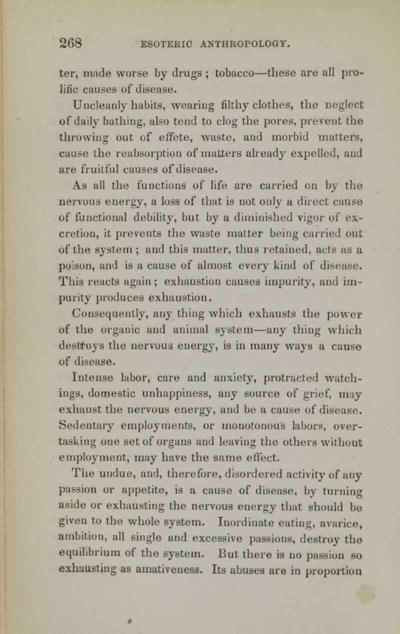 ter, made worse by drugs ; tobacco—these are all pro- lific causes of disease. Uncleanly habits, wearing filthy clothes, the neglect of daily bathing, also tend to clog the pores, prevent the throwing out of effete, waste, and morbid matters, cause the reabsorption of matters already expelled, and are fruitful causes of disease. As all the functions of life are carried on by the nervous energy, a loss of that is not only a direct cause of functional debility, but by a diminished vigor of ex- cretion, it prevents the waste matter being carried out of the system ; and this matter, thus retained, acts as a poison, and is a cause of almost every kind of disease. This reacts again; exhaustion causes impurity, and im- purity produces exhaustion. Consequently, any thing which exhausts the power of the organic and animal system—any thing which destroys the nervous energy, is in many ways a cause of disease. Intense labor, care and anxiety, protracted watch- ings, domestic unhappiness, any source of grief, nny exhaust the nervous energy, and be a cause of disease. Sedentary employments, or monotonous labors, over- tasking one set of organs and leaving the others without employment, may have the same effect. The undue, and, therefore, disordered activity of any passion or appetite, is a cause of disease, by turning aside or exhausting the nervous energy that should be given to the whole system. Inordinate eating, avarice, ambition, all single and excessive passions, destroy the equilibrium of the system. But there is no passion so exhausting as amativeness. Its abuses are in proportion