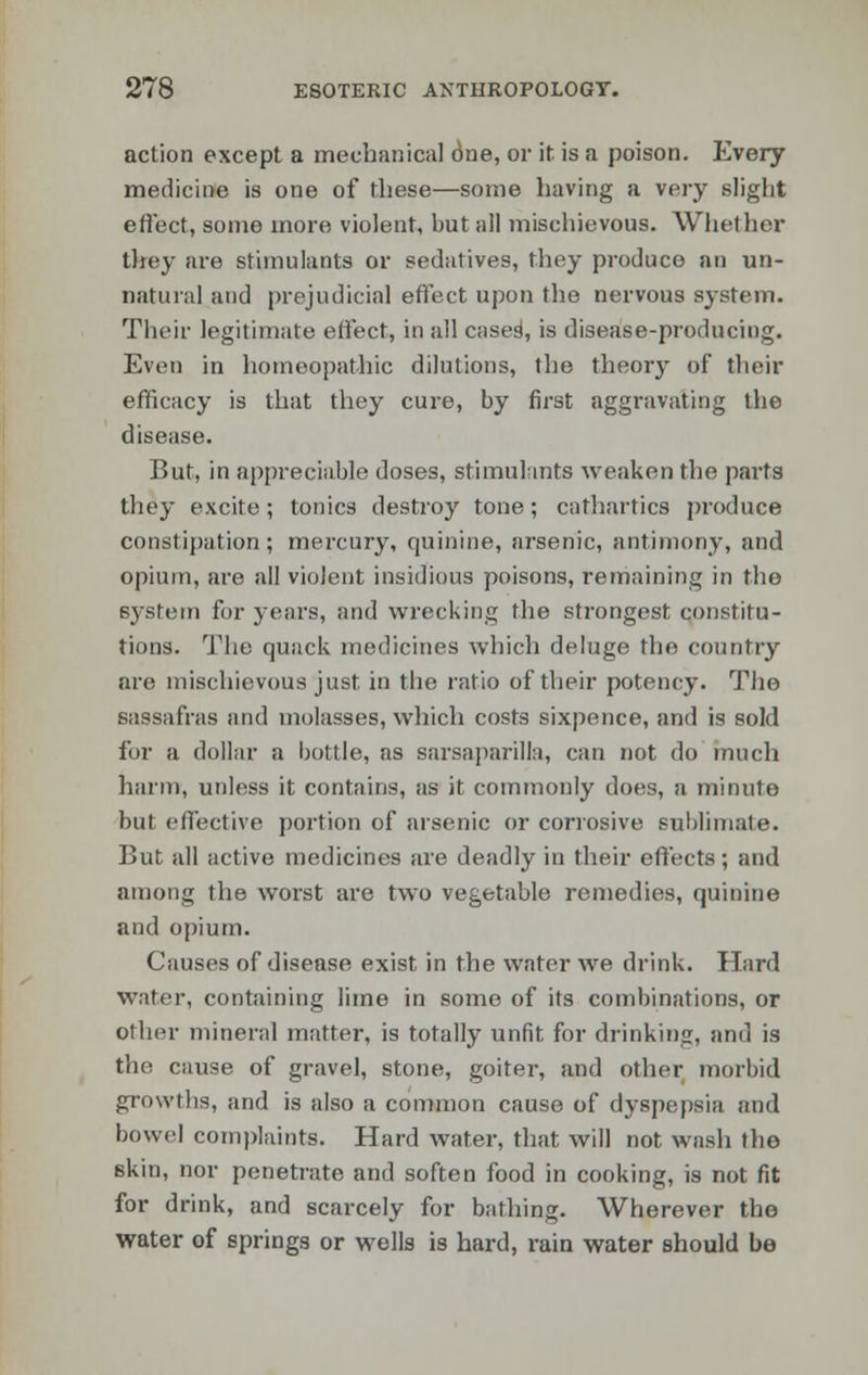 action except a mechanical 6ne, or it is a poison. Every medicine is one of these—some having a very slight effect, some more violent, but all mischievous. Whether they are stimulants or sedatives, they produce an un- natural and prejudicial effect upon the nervous system. Their legitimate effect, in all cased, is disease-producing. Even in homeopathic dilutions, the theory of their efficacy is that they cure, by first aggravating the disease. But, in appreciable doses, stimulants weaken the parts they excite; tonics destroy tone; cathartics produce constipation; mercury, quinine, arsenic, antimony, and opium, are all violent insidious poisons, remaining in the system for years, and wrecking the strongest constitu- tions. The quack medicines which deluge the country are mischievous just in the ratio of their potency. The sassafras and molasses, which costs sixpence, and is sold for a dollar a bottle, as sarsaparilla, can not do much harm, unless it contains, as it commonly does, a minute but effective portion of arsenic or corrosive sublimate. But all active medicines are deadly in their effects; and among the worst are two vegetable remedies, quinine and opium. Causes of disease exist in the water we drink. Hard water, containing lime in some of its combinations, or other mineral matter, is totally unfit for drinking, and is the cause of gravel, stone, goiter, and other morbid growths, and is also a common cause of dyspepsia and bowel complaints. Hard water, that will not wash the skin, nor penetrate and soften food in cooking, is not fit for drink, and scarcely for bathing. Wherever the water of springs or wells is hard, rain water should be