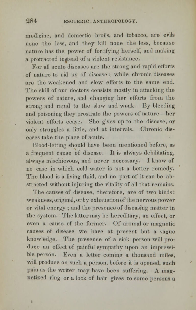 medicine, and domestic broils, and tobacco, are evils none the less, and they kill none the less, because nature has the power of fortifying herself, and making a protracted instead of a violent resistance. For all acute diseases are the strong and rapid efforts of nature to rid us of disease ; while chronic diseases are the weakened and slow efforts to the same end. The skill of our doctors consists mostly in attacking the powers of nature, and changing her efforts from the strong and rapid to the slow and weak. By bleeding and poisoning they prostrate the powers of nature—her violent efforts cease. She gives up to the disease, or only struggles a little, and at intervals. Chronic dis- eases take the place of acute. Blood-letting should have been mentioned before, as a frequent cause of disease. It is always debilitating, always mischievous, and never necessary. I know of no case in which cold water is not a better remedy. The blood is a living fluid, and no part of it can be ab- stracted without injuring the vitality of all that remains. The causes of disease, therefore, are of two kinds: weakness, original, or by exhaustion of the nervous power or vital energy ; and the presence of diseasing matter in the system. The latter may be hereditary, an effect, or even a cause of the former. Of aromal or magnetic causes of disease we have at present but a vague knowledge. The presence of a sick person will pro- duce an effect of painful sympathy upon an impressi- ble person. Even a letter coming a thousand miles, will produce on such a person, before it is opened, such pain as the writer may have been suffering. A mag- netized ring or a lock of hair gives to some persons a