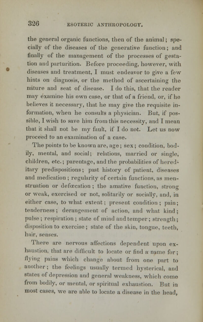 the genera] organic functions, then of the animal; spe- cially of the diseases of the generative function; and finally of the management of the processes of gesta- tion and parturition. Before proceeding, however, with diseases and treatment, I must endeavor to give a few hints on diagnosis, or the method of ascertaining the nature and seat of disease. I do this, that the reader may examine his own case, or that of a friend, or, if he believes it necessary, that he may give the requisite in- formation, when he consults a physician. But, if pos- sible, 1 wish to save him from this necessity, and I mean that it shall not be my fault, if I do not. Let us now proceed to an examination of a case. The points to be known are, age; sex; condition, bod- ily, mental, and social; relations, married or single, children, etc.; parentage, and the probabilities of hered- itary predispositions; past history of patient, diseases and medication ; regularity of certain functions, as men- struation or defecation ; the amative function, strong or weak, exercised or not, solitarily or socially, and, in either case, to what extent; present condition; pain; tenderness; derangement of action, and what kind; pulse; respiration; state of mind and temper; strength; disposition to exercise; state of the skin, tongue, teeth, hair, senses. There are nervous affections dependent upon ex- haustion, that are difficult to locate or find a name for; flying pains which change about from one part to another; the feelings usually termed hysterical, and states of depression and genera] weakness, which come from bodily, or mental, or spiritual exhaustion. But in most cases, we are able to locate a disease in the head,