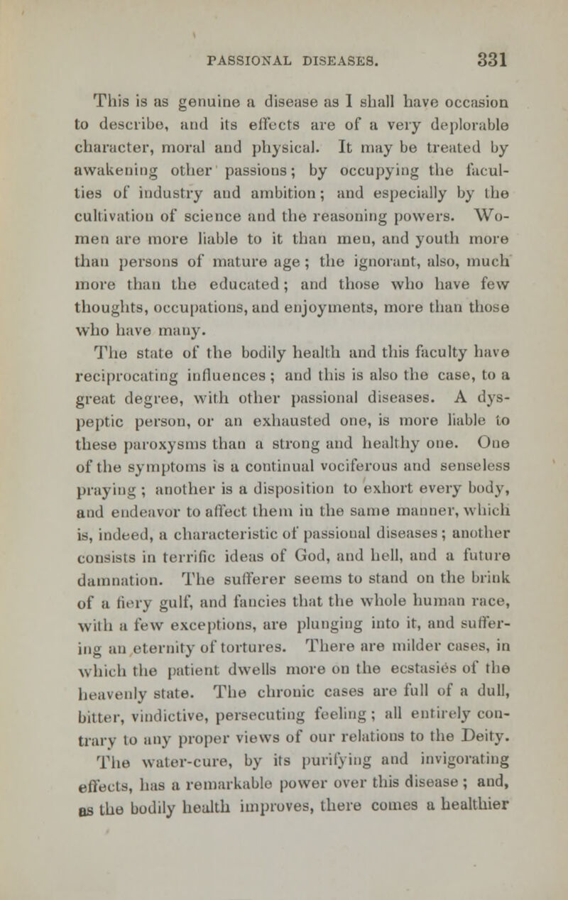 This is as genuine a disease as 1 shall have occasion to describe, and its effects are of a very deplorable character, moral and physical. It may be treated by awakening other passions; by occupying the facul- ties of industry and ambition; and especially by the cultivation of science and the reasoning powers. Wo- men are more liable to it than men, and youth more than persons of mature age; the ignorant, also, much more than the educated; and those who have few thoughts, occupations, aud enjoyments, more than those who have many. The state of the bodily health and this faculty have reciprocating influences; and this is also the case, to a great degree, with other passional diseases. A dys- peptic person, or an exhausted one, is more liable to these paroxysms than a strong and healthy one. One of the symptoms is a continual vociferous and senseless praying ; another is a disposition to exhort every body, and endeavor to affect them in the same manner, which is, indeed, a characteristic of passional diseases; another consists in terrific ideas of God, and hell, aud a future damnation. The sufferer seems to stand on the brink of a fiery gulf, and fancies that the whole human race, With a few exceptions, are plunging into it, and suffer- ing an eternity of tortures. There are milder cases, in which the patient dwells more on the ecstasies of the heavenly state. The chronic cases are full of a dull, bitter, vindictive, persecuting feeling; all entirely con- trary lo any proper views of our relations to the Deity. The water-cure, by its purifying and invigorating effects, has a remarkable power over this disease ; and, as the bodily health improves, there comes a healthier