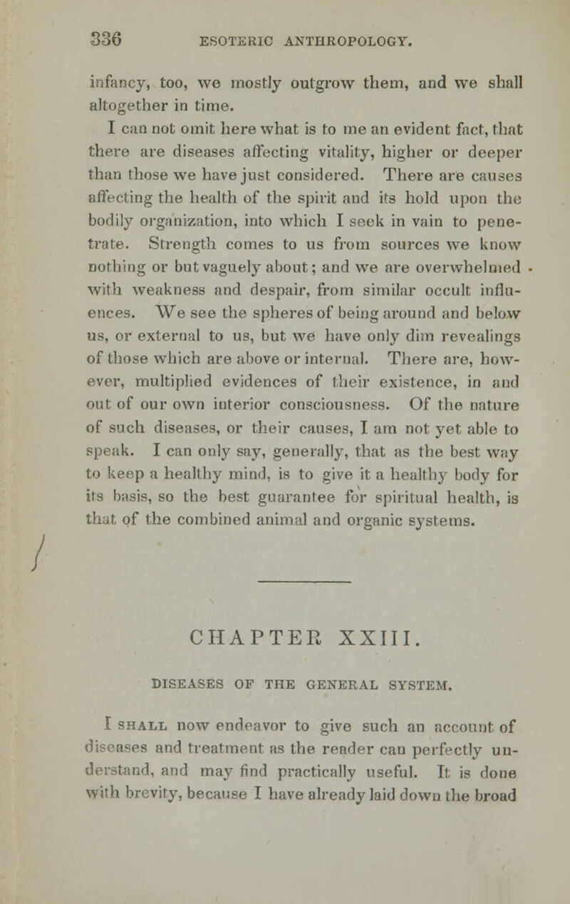 infancy, too, we mostly outgrow them, and we shall altogether in time. I can not omit here what is to me an evident fact, that there are diseases affecting vitality, higher or deeper than (hose we have just considered. There are causes affecting the health of the spirit and its hold upon the bodily organization, into which I seek in vain to pene- trate. Strength comes to us from sources we know nothing or but vaguely about; and we are overwhelmed with weakness and despair, from similar occult influ- ences. We see the spheres of being around and below us, or external to us, but we have only dim revealings of those which are above or internal. There are, how- ever, multiplied evidences of their existence, in and out of our own interior consciousness. Of the nature of such diseases, or their causes, I am not yet able to speak. I can only say, generally, that as the best way to keep a healthy mind, is to give it a healthy body for iis b;isis, so the best guarantee for spiritual health, is that of the combined animal and organic systems. CHAPTER XXIII. DISEASES OF THE GENERAL SYSTEM. I shall now endeavor to give such an account of es and treatment as the reader can perfectly un- derstand, and may find practically useful. It is done with brevity, because I have already laid down the broad