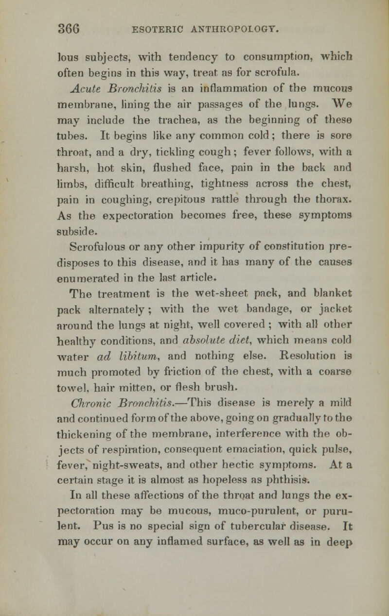 lous subjects, with tendency to consumption, which often begins in this way, treat as for scrofula. Acute Bronchitis is an inflammation of the mucous membrane, lining the air passages of the lungs. We may include the trachea, as the beginning of these tubes. It begins like any common cold ; there is sore throat, and a dry, tickling cough; fever follows, with a harsh, hot skin, flushed face, pain in the back and limbs, difficult breathing, tightness across the chest, pain in coughing, crepitous rattle through the thorax. As the expectoration becomes free, these symptoms subside. Scrofulous or any other impurity of constitution pre- disposes to this disease, and it has many of the causes enumerated in the last article. The treatment is the wet-sheet pack, and blanket pack alternately; with the wet bandage, or jacket around the lungs at night, well covered ; with all other healthy conditions, and absolute diet, which means cold water ad libitum, and nothing else. Resolution ig much promoted by friction of the chest, with a coarse towel, hair mitten, or flesh brush. CJironic Bronchitis.—This disease is merely a mild and continued form of the above, going on gradually to tho thickening of the membrane, interference with the ob- jects of respiration, consequent emaciation, quick pulse, fever, night-sweats, and other hectic symptoms. At a certain stage it is almost as hopeless as phthisis. In all these affections of the throat and lungs the ex- pectoration may be mucous, muco-purulent, or puru- lent. Pus is no special sign of tubercular disease. It may occur on any inflamed surface, as well as in deep