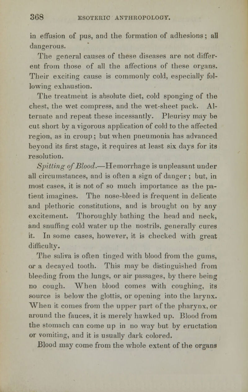 in effusion of pus, and the formation of adhesions; all dangerous. The general causes of these diseases are not differ- ent from those of all the affections of these organs. Their exciting cause is commonly cold, especially fol- lowing exhaustion. The treatment is absolute diet, cold sponging of the chest, the wet compress, and the wet-sheet pack. Al- ternate and repeat these incessantly. Pleurisy may be cut short by a vigorous application of cold to the affected region, as in croup; but when pneumonia has advanced beyond its first stage, it requires at least six days for its resolution. Spilting of Blood.—Hemorrhage is unpleasant under all circumstances, and is often a sign of danger; but, in most cases, it is not of so much importance as the pa- tient imagines. The nose-bleed is frequent in delicate and plethoric constitutions, and is brought on by any excitement. Thoroughly bathing the head and neck, and snuffing cold water up the nostrils, generally cures it. In some cases, however, it is checked with great difficulty. The saliva is often tinged with blood from the gums, or a decayed tooth. This may be distinguished from bleeding from the lungs, or air passages, by there being no cough. When blood comes with coughing, its source is below the glottis, or opening into the larynx. When it comes from the upper part of the pharynx, or around the fauces, it is merely hawked up. Blood from the stomach can come up in no way but by eructation or vomiting, and it is usually dark colored. Blood may come from the whole extent of the organs