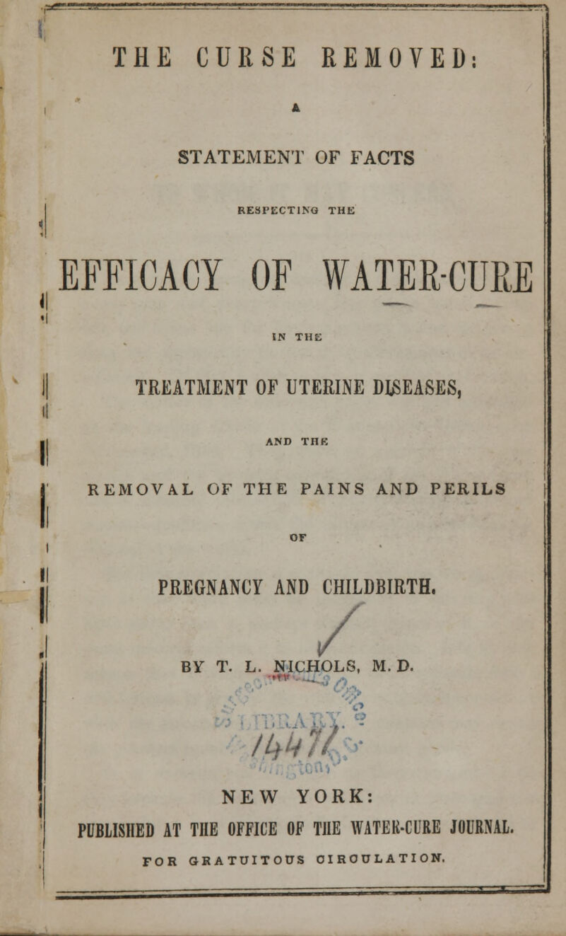 '- I11' , THE CURSE REMOVED: STATEMENT OF FACTS RESPECTING THE ( EFFICACY OF WATER-CURE TREATMENT OF UTERINE DISEASES, I! AND THE REMOVAL OF THE PAINS AND PERILS PREGNANCY AND CHILDBIRTH. / BY T. L. NICHOLS, M. D. IM NEW YORK: PUBLISHED AT THE OFFICE OF THE WATER-CURE JOURNAL. FOR GRATUITOUS CIRCULATION.