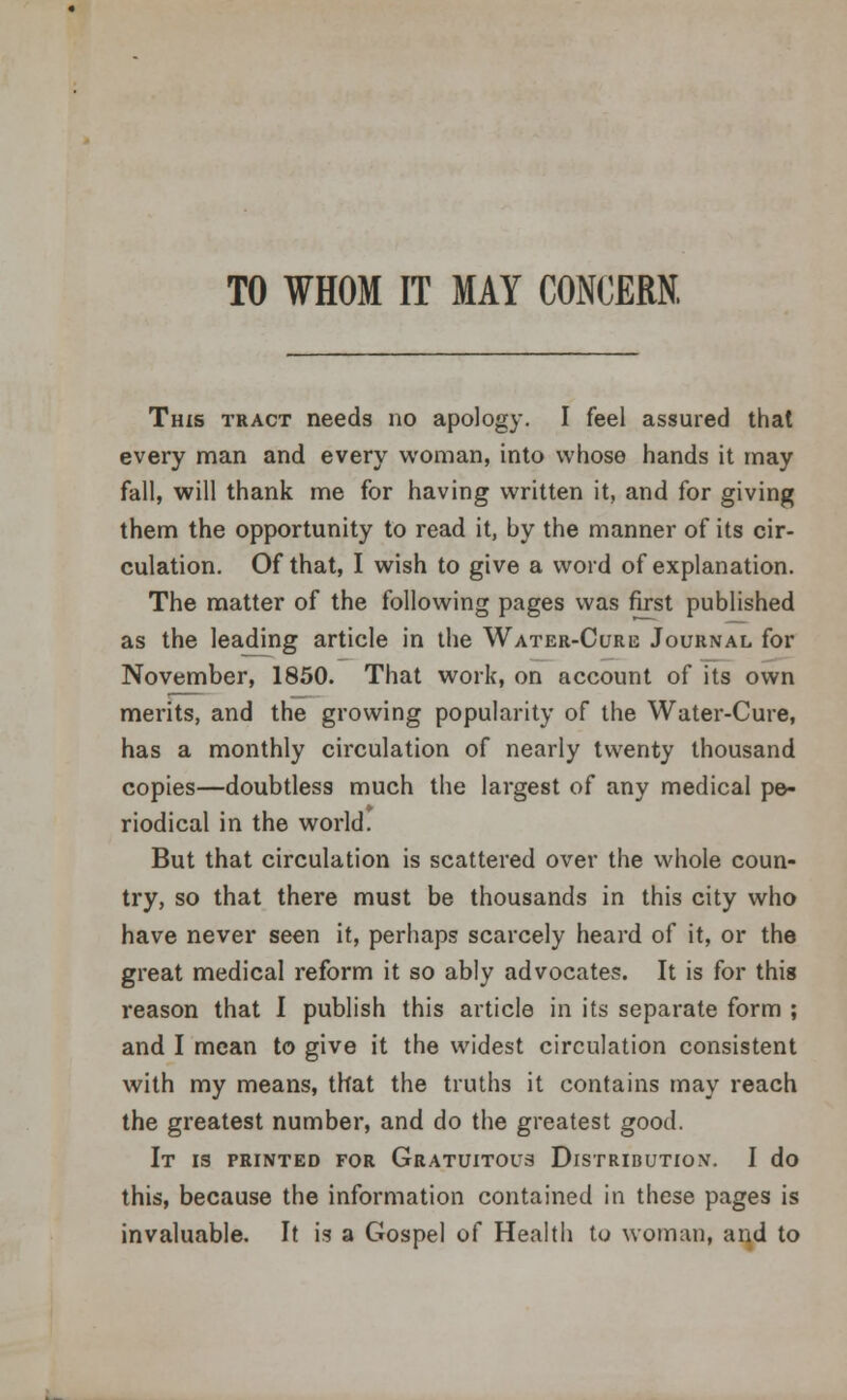 TO WHOM IT MAY CONCERN, This tract needs no apology. I feel assured that every man and every woman, into whose hands it may fall, will thank me for having written it, and for giving them the opportunity to read it, by the manner of its cir- culation. Of that, I wish to give a word of explanation. The matter of the following pages was first published as the leading article in the Water-Cure Journal for November, 1850. That work, on account of its own merits, and the growing popularity of the Water-Cure, has a monthly circulation of nearly twenty thousand copies—doubtless much the largest of any medical pe- riodical in the world. But that circulation is scattered over the whole coun- try, so that there must be thousands in this city who have never seen it, perhaps scarcely heard of it, or the great medical reform it so ably advocates. It is for this reason that I publish this article in its separate form ; and I mean to give it the widest circulation consistent with my means, that the truths it contains may reach the greatest number, and do the greatest good. It is printed for Gratuitous Distribution. I do this, because the information contained in these pages is invaluable. It is a Gospel of Health to woman, and to