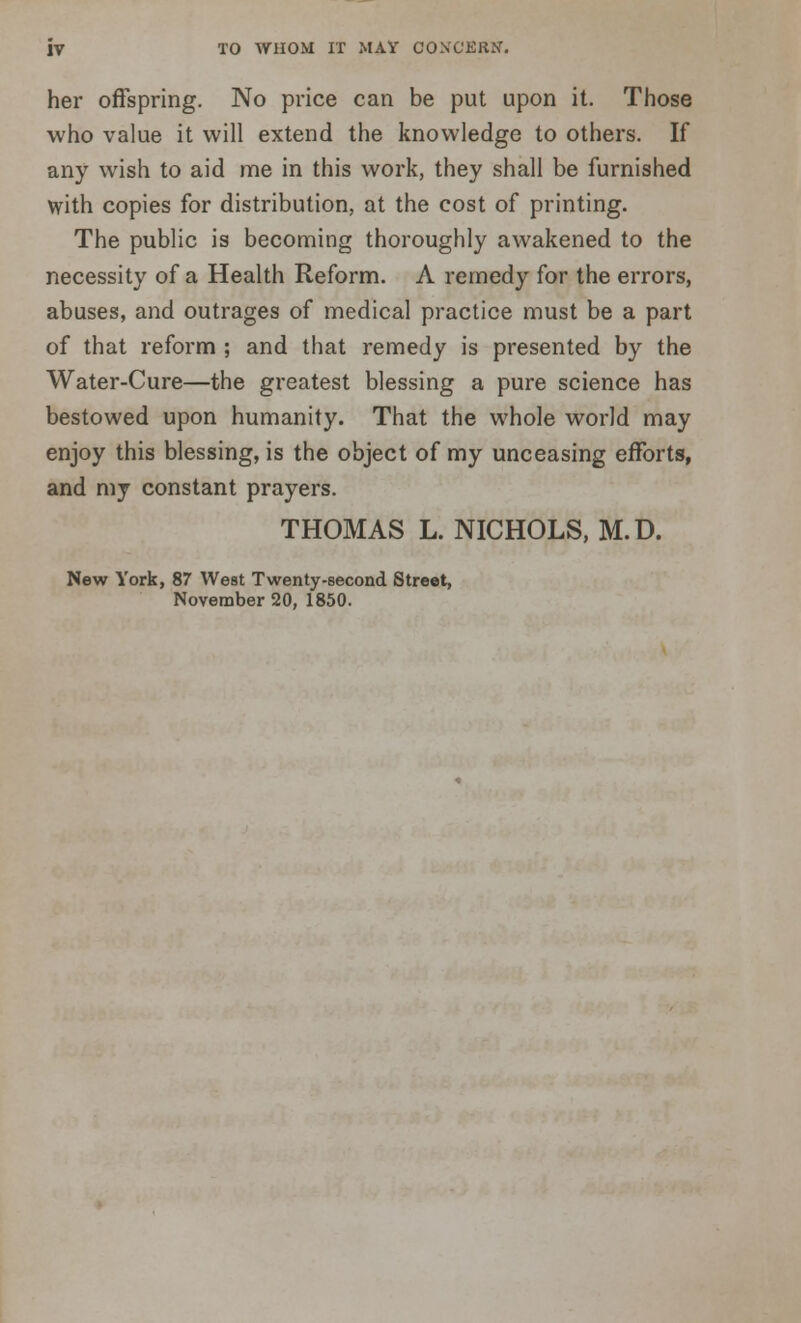 her offspring. No price can be put upon it. Those who value it will extend the knowledge to others. If any wish to aid me in this work, they shall be furnished with copies for distribution, at the cost of printing. The public is becoming thoroughly awakened to the necessity of a Health Reform. A remedy for the errors, abuses, and outrages of medical practice must be a part of that reform ; and that remedy is presented by the Water-Cure—the greatest blessing a pure science has bestowed upon humanity. That the whole world may enjoy this blessing, is the object of my unceasing efforts, and my constant prayers. THOMAS L. NICHOLS, M.D. New York, 87 West Twenty-second Street, November 20, 1850.