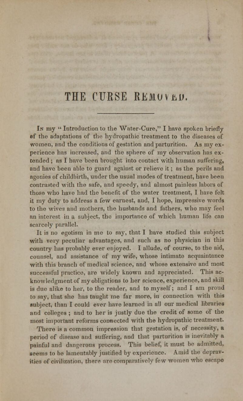 THE CURSE REMOVE. In my  Introduction to the Water-Cure, I have spoken briefly ef the adaptations of the hydropathic treatment to the diseases of women, and the conditions of gestation and parturition. As my ex- perience has increased, and the sphere of my observation has ex- tended ; as I have been brought into contact with human suffering, and have been able to guard against or relieve it; as the perils and agonies of childbirth, under the usual modes of treatment, have been contrasted with the safe, and speedy, and almost painless labors of those who have had the benefit of the water treatment, I have felt it my duty to address a few earnest, and, I hope, impressive words to the wives and mothers, the husbands and fathers, who may feel an interest in a subject, the importance of which human life can scarcely parallel. It is no egotism in me to say, that I have studied this subject with very peculiar advantages, and such as no physician in this country has probably ever enjoyed. I allude, of course, to the aid, counsel, and assistance of my wife, whose intimate acquaintance with this branch of medical science, and whose extensive and most successful practice, are widely known and appreciated. This ac- knowledgment of my obligations to her science, experience, and skill is due alike to her, to the reader, and to myself; and I am proud to say, that she has taught me far more, in connection with this subject, than I could ever have learned in all our medical libraries and colleges ; and to her is justly due the credit of some of the most important reforms connected with the hydropathic treatment. There is a common impression that gestation is, of necessity, a period of disease and suffering, and that parturition is inevitably a painful and dangerous process. This belief, it must be admitted, seems to be lamentably justified by experience. Amid the deprav- ities of civilization, there are comparatively few women who escapo