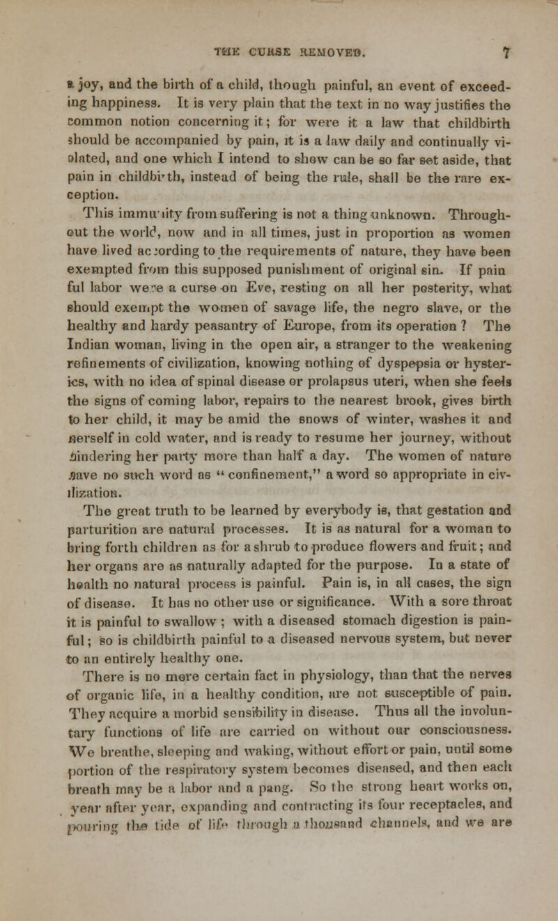 a joy, and the birth of a child, though painful, an event of exceed- ing happiness. It is very plain that the text in no way justifies the common notion concerning it; for were it a law that childbirth should be accompanied by pain, it is a law daily and continually vi- olated, and one which I intend to show can be so far set aside, that pain in childbirth, instead of being the rule, shall be the rare ex- ception. This immuiity from suffering is not a thing unknown. Through- out the world, now and in all times, just in proportion as women have lived according to the requirements of nature, they have been exempted from this supposed punishment of original sin. If pain ful labor we:e a curse en Eve, resting on all her posterity, what should exempt the women of savage life, the negi'o slave, or the healthy and hardy peasantry of Europe, from its operation ? The Indian woman, living in the open air, a stranger to the weakening refinements of civilization, knowing nothing of dyspepsia or hyster- ics, with no idea of spinal disease or prolapsus uteri, when she feels the signs of coming lalxn*, repairs to the nearest brook, gives birth to her child, it may be amid the snows of winter, washes it and Herself in cold water, and is ready to resume her journey, without hindering her party more than half a day. The women of nature J9ave no such word a6 confinement, a word so appropriate in civ- ilization. The great truth to be learned by everybody is, that gestation and parturition are natural processes. It is as natural for a woman to bring forth children as for a shrub to produce flowers and fruit; and her organs are as naturally adapted for the purpose. In a etate of health no natural process is painful. Pain is, in all cases, the sign of disease. It has no other use or significance. With a sore throat it is painful to swallow ; with a diseased stomach digestion is pain- ful; so is childbirth painful to a diseased nervous system, but never to an entirely healthy one. There is no mere certain fact in physiology, than that the nerves of organic life, in a healthy condition, are not susceptible of pain. They acquire a morbid sensibility in disease. Thus all the involun- tary functions of life are carried on without our consciousness. We breathe, sleeping and waking, without effort or pain, until some portion of the respiratory system becomes diseased, and then each breath may be a labor and a pang. So I he strong heart works on, year after year, expanding and contracting its four receptacles, and pouring the tida of life through a thousand channels, and we are