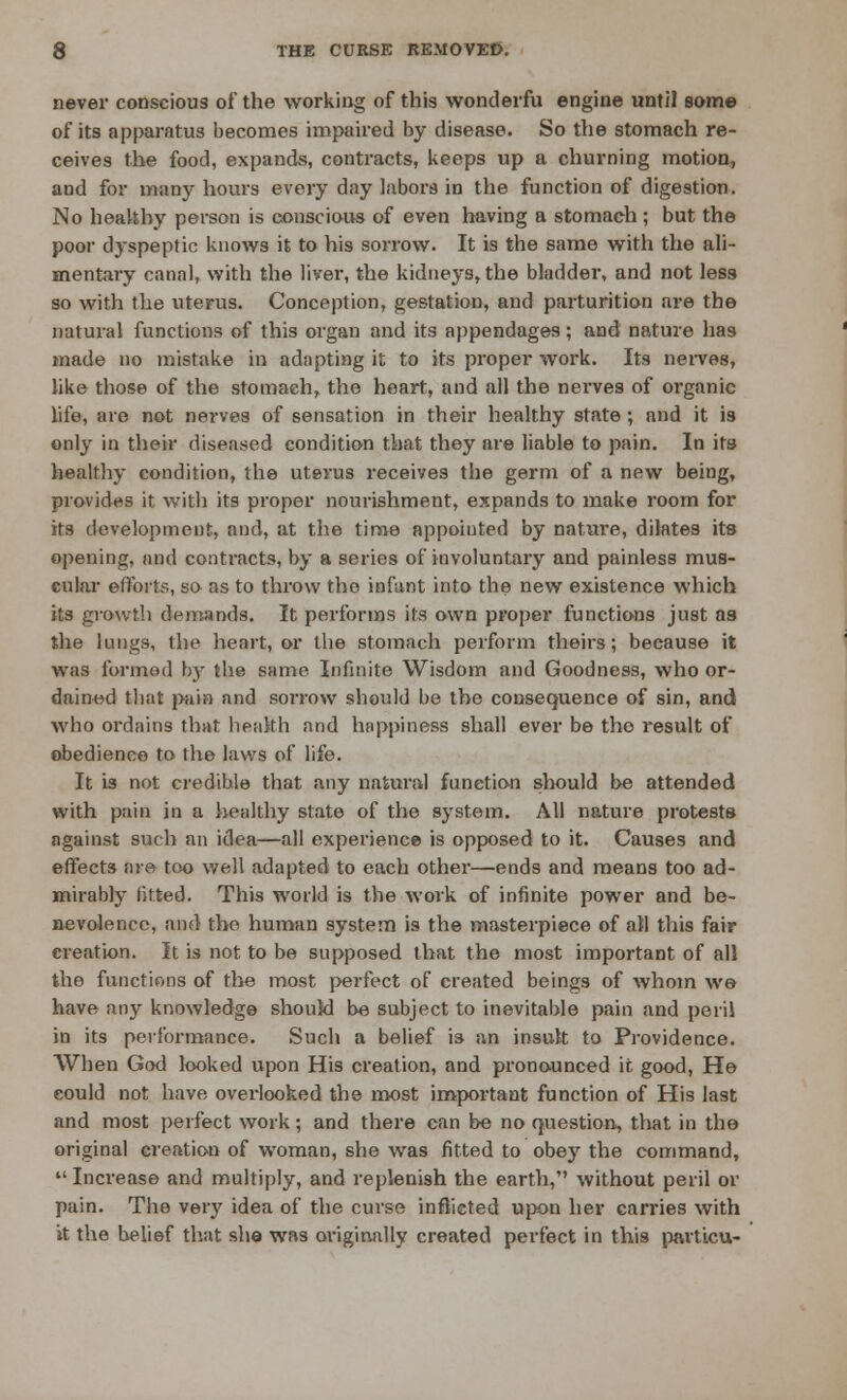 never conscious of the working of this wonderfu engine until some of its apparatus becomes impaired by disease. So the stomach re- ceives the food, expands, contracts, keeps up a churning motion, and for many hours every day labors in the function of digestion. No healthy person is conscious of even having a stomach; but the poor dyspeptic knows it to his sorrow. It is the same with the ali- mentary canal, with the liver, the kidneys, the bladder, and not less so with the uterus. Conception, gestation, and parturition are the natural functions of this organ and its appendages; and nature lias made no mistake in adapting it to its proper work. Its nerves, like those of the stomach, the heart, and all the nerves of organic life, are not nerves of sensation in their healthy state ; and it is only in their diseased condition that they are liable to pain. In its healthy condition, the uterus receives the germ of a new being, provides it with its proper nourishment, expands to make room for its development, and, at the time appointed by nature, dilates its opening, and contracts, by a series of involuntary and painless mus- cular efforts, so as to throw the infant into the new existence which its growth demands. It perforins its own proper functions just as the lungs, the heart, or the stomach perform theirs; because it was formed by the same Infinite Wisdom and Goodness, who or- dained that pain and sorrow should be the consequence of sin, and who ordains that health and happiness shall ever be tho result of obedience to the laws of life. It is not credible that any natural function should be attended with pain in a healthy state of the system. All nature protests against such an idea—all experience is opposed to it. Causes and effects are too well adapted to each other—ends and means too ad- mirably fitted. This world is the work of infinite power and be- nevolence, and the human system is the masterpiece of all this fair creation. It is not to be supposed that the most important of all the functions of the most perfect of created beings of whom we have any knowledge should be subject to inevitable pain and peril in its performance. Such a belief is an insult to Providence. When God looked upon His creation, and pronounced if, good, He could not have overlooked the most important function of His last and most perfect work; and there can be no question, that in the original creation of woman, she was fitted to obey the command, Increase and multiply, and replenish the earth, without peril or pain. The very idea of the curse inflicted upon her carries with it the belief that she was originally created perfect in this part'tcu-