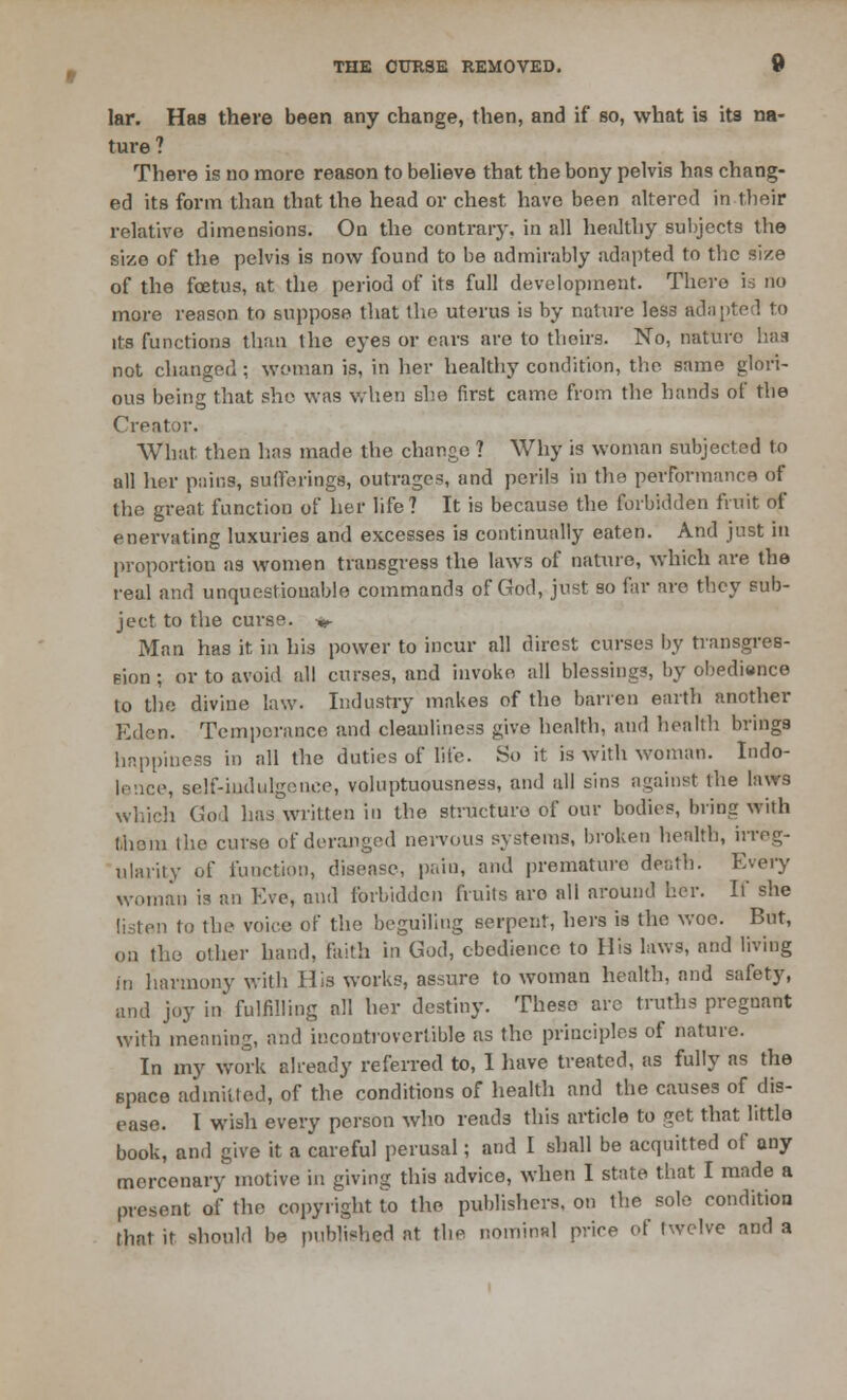 lar. Has there been any change, then, and if so, what is its na- ture ? There is no more reason to believe that the bony pelvis has chang- ed its form than that the head or chest have been altered in their relative dimensions. On the contrary, in all healthy subjects the size of the pelvis is now found to be admirably adapted to the size of the foetus, at the period of its full development. There is no more reason to suppose that the uterus is by nature les3 adapted to its functions than the eyes or ears are to thoirs. No, nature has not changed ; woman is, in her healthy condition, the same glori- ous being that she was when she first came from the hands of the Creator. What then has made the change ? Why is woman subjected to all her pains, Bufferings, outrages, and perils in the performance of the great function of her life? It is because the forbidden fruit of enervating luxuries and excesses is continually eaten. And just in proportion as women transgress the laws of nature, which are the real and unquestionable commands of God, just so far are they sub- ject to the curse. ^ Man has it in his power to incur all direst curses by traiisgres- pion; or to avoid all curses, and invoke all blessing?, by ol)P(li«nce to the divine law. Industry makes of the barren earth another Eden. Temperance and cleanliness give health, and health brings happiness in all the duties of lite. So it is with woman. Indo- lence, self-indulgence, voluptuousness, and all sins against the laws which God has written in the structure of our bodies, bring with thorn the curse of deranged nervous systems, broken health, irreg- ularity of function, disease, pain, and premature de;;th. Every woman is an Eve, and forbidden fruits are all around her. It' she listen to the voice of the beguiling serpent, hers is the woe. But, on the other hand, faith in God, obedience to His laws, and living in harmony with His works, assure to woman health, and safety, and joy in fulfilling all her destiny. These arc truths preguant with meaning, and incontrovertible as the principles of nature. In my work already referred to, 1 have treated, as fully as the space admitted, of the conditions of health and the causes of dis- ease. 1 wish every person who reads this article to get that little book, and give it a careful perusal; and I shall be acquitted of any mercenary motive in giving this advice, when I state that I made a present of the copyright to the publishers, on the sole condition that it should be published at the nominal price of twelve and a