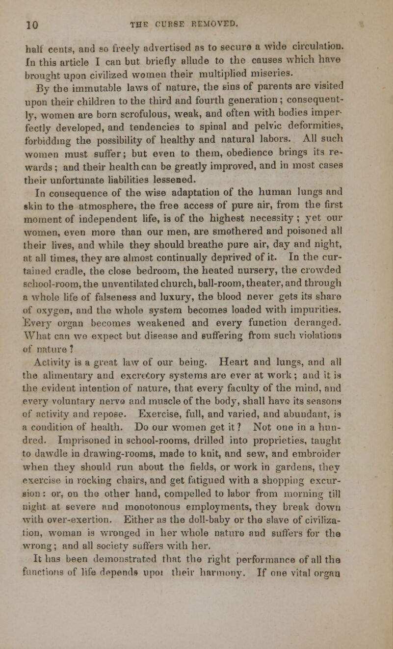 halt cents, and so freely advertised ns to secure a wide circulation. In this article I can but briefly allude to the causes which have brought upon civilized women their multiplied miseries. By the immutable laws of nature, the sins of parents are visited upon their children to the third and fourth generation; consequent- ly, women are born scrofulous, weak, and often with bodies imper- fectly developed, and tendencies to spinal and pelvic deformities, forbidding the possibility of healthy and natural labors. All such women must suffer; but even to them, obedience brings its re- wards ; and their health can be greatly improved, and in most cases their unfortunate liabilities lessened. In consequence of the wise adaptation of the human lungs and skin to the atmosphere, the free access of pure air, from the first moment of independent life, is of the highest necessity; yet our women, even more than our men, are smothered and poisoned all their lives, and while they should breathe pure air, day and night, at all times, they are almost continually deprived of it. In the cur- tained cradle, the close bedroom, the heated nursery, the crowded school-room, the unventilated church, ball-room, theater, and through n wholo life of falseness and luxury, the blood never gets its share of oxygen, and the whole system becomes loaded with impurities. Every organ becomes weakened and every function deranged. What can we expect but disease and suffering from such violations of nature ? Activity is a great law of our being. Heart and lungs, and all the alimentary and excretory systems are ever at work; and it is the evident intention of nature, that every faculty of the mind, and every voluntary nervra and muscle of the body, shall have its seasons of activity and repo6e. Exercise, full, and varied, and abundant, is a condition of health. Do our women get it? Not one in a hun- dred. Imprisoned in school-rooms, drilled into proprieties, taught to dawdle in drawing-rooms, made to knit, and sew, and embroider when they should run about the fields, or work in gardens, they exercise in rocking chairs, and get fatigued with a shopping excur- sion : or, on the other hand, compelled to labor from morning till night at severe and monotonous employments, they break down with over-exertion. Either as the doll-baby or the slave of civiliza- tion, woman is wronged in her whole nature and suffers for the wrong; and all society suffers with her. It has been demonstrated that the right performance of all the functions of life depends upoi their harmony. If one vital organ