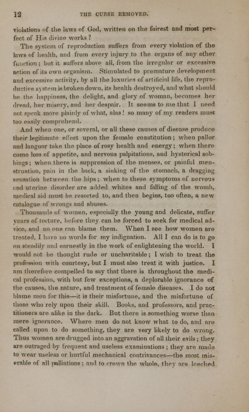 violations of the laws of God, written on the faireit and most per- fect of His divine works ? The system of reproduction suffers from every violation of the laws of health, and from every injury to the organs of any other function; but it suffers abovp all, from the irregular or excessive action of its own organism. Stimulated to premature development and excessive activity, by all the luxuries of artificial life, the repro- ductive system is broken down, its health destroyed, and what should be the happiness, the delight, and glory of woman, becomes her dread, her misery, and her despair. It seems to me that I need not speak more plainly of what, alas! so many of my readers must too easily comprehend. And when one, or several, or all these causes of disease produce their legitimate effect upon the female constitution; when pallor and languor take the place of rosy health and energy; when there come loss of appetite, and nervous palpitations, and hysterical sob- bings; when there is suppression of the menses, or painful men- struation, pain in the back, a sinking of the stomach, a dragging sensation between the hips; when to these symptoms of nervous f nd uterine disorder are added whites and falling of the womb, medical aid must bo resorted to, and then begins, too often, a new catalogue of wrongs and abuses. Thousands of women, especially the young and delicate, suffer years of torture, before they can be forced to seek for medical ad- vice, and no one can blame them. When I see how women are treated, I haye no words for my indignation. All I can do is to go on steadily and earnestly in the work of enlightening the world. I would not. be thought rude or uncharitable; I wish to treat the profession with courtesy, but I must also treat it with justice. I am therefore compelled to say that there is throughout the medi- cal profession, with but few exceptions, a deplorable ignorance of the causes, the nature, and treatment of female diseases. I do not blame men for this—it is their misfortune, and the misfortune of those who rely upon their skill. Books, and professors, and prac- titioners are alike in the dark. But there is something worse than mere ignorance. Where men do not know what to do, and are called upon to do something, they are very likely to do wrong. Thus women are drugged into an aggravation of all their evils ; they are outraged by frequent and useless examinations ; they are made to wear useless or hurtful mechanical contrivances—the most mis- erable of all palliations; and to crown the whole, they are leeched