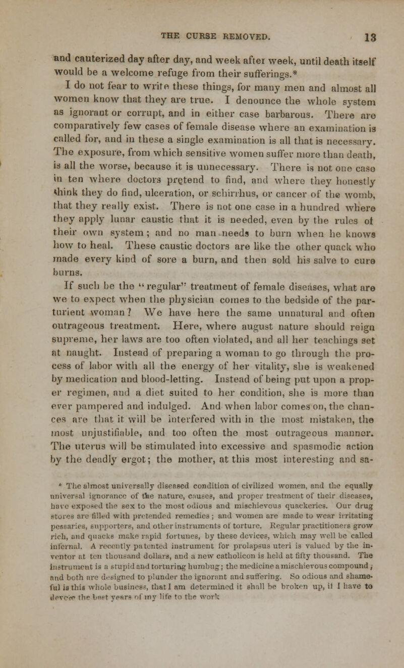 and cauterized day after day, and week after week, until death itself would be a welcome refuge from their sufferings.* I do not fear to write these things, for many men and almost all women know that they are true. I denounce the whole system as ignorant or corrupt, and in either case barbarous. There are comparatively few cases of female disease where an examination is called for, and in these a single examination is all that is necessary. The exposure, from which sensitive women suffer more than death, is all the worse, because it is unnecessary. There is not one caso in ten where doctors pretend to find, and where they honestly think they do find, ulceration, or schirrhus, or cancer of the womb, that they really exist. There is not one case in a hundred where they apply lunar caustic that it is needed, even by the rules ot their own system ; and no man needs to burn when he knows how to heal. These caustic doctors are like the other quack who made every kind of sore a burn, and then sold his salve to cure burns. If such be the regular'1 treatment of female diseases, what are we to expect when the physician comes to the bedside of the par- turient woman? We have here the same unnatural and often outrageous treatment. Here, where august nature should reign supreme, her laws are too often violated, and all her teachings set nt naught. Instead of preparing a woman to go through the pro- cess of labor with all the energy of her vitality, she is weakened by medication and blood-letting. Instead of being put upon a prop- er regimen, and a diet suited to her condition, she is more than ever pampered and indulged. And when labor comes on, the chan- ces are that it will be interfered with in the most mistaken, the most unjustifiable, and too often the most outrageous mannor. The uterus will be stimulated into excessive and spasmodic action by the deadly ergot; the mother, at this most interesting and sa- * The almost universally diseased condition ol civilized women, and the equally aniversa! ignorance of rtie nature, causes, and proper treatment of their diseases, have exposed the sexto the most odious and mischievous quackeries. Our drug stores are filled with pretended remedies ; and women are made to wear irritating pessaries, supporters, and other instruments ot torture. Regular practitioners grow rich, and quacks make rapid fortunes, hy these devices, which may well be called internal. A recently patented instrument for prolapsus uteri is valued by the in- ventor at tin thousand dollars, and a now catholicon is held at fifty thousand. The Instrument is a stupid and torturing humbug; the medicine a mischievous compound, and both are designed to plunder tho ignorant and suffering. So odious and shame- ful is this whole business, that 1 am determined it shall be broken up, if 1 have to ileve<r> the t>«>-t yenr= of my life to the work