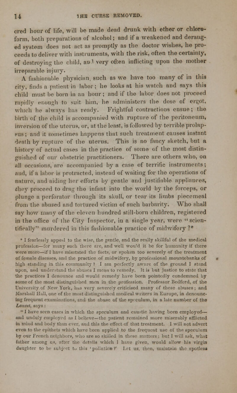 cred hour of life, will be made dead drunk with ether or chloro- form, both preparations of alcohol; and if a weakened and derang- ed system does not act as promptly as the doctor wishes, he pro- ceeds to deliver with instruments, with the risk, often the certainty, of destroying the child, awl very often inflicting upon the mother irreparable injury. A fashionable physician, such as we have too many of in this city, finds a pntient in labor; he looks at his watch and says this child must bo born in an hour; and if the labor does not proceed rapidly enough to suit him, ho administers the dose of ergot, which he always lias ready. Frightful contractions ensue; the birth of the child is accompanied with rupture of the peritoneum, inversion of the uterus, or, at the least, is followed by terrible prolap- sus ; and it sometimes happens that such treatment, causes instant death by rupture of the uterus. This is no fancy sketch, but a history of actual cases in the practice of some of the most distin- guished of our obstetric practitioners. There are others who, on all occasions, are accompanied by a case of terrific instruments; and, if a labor is protracted, instead of waiting for the operations of nature, and aiding her efforts by gentle and justifiable appliances, they proceed to drug the infant into the world by the forceps, or plunge a perforator through its skull, or tear its limbs piecemeal from the abused and tortured victim of such barbarity. Who shall Bay how many of the eleven hundred still-born children, registered in the office of the City Inspector, in a single year, were scien- tifically murdered in this fashionable practice of midwifery ?* * I fearlessly appeal to the wise, the gentle, and the really skillful of the medical profession—for many such there are, and well would it be for humanity if there were more—if 1 have misstated the facts, or spoken too severely of the treatment of female diseases, and the practice of midwifery, by professional mountebanks of high standing in this community ? I am perfectly aware of the ground I stand upon, and understand the abuses 1 moan to remedy. It is hut justice to state that the practices I denounce and would remedy have been pointedly condemned by some of the most distinguished men in the profession. Professor Bedford, of the University of New York, has very severely criticised many of these abuses ; and Marshall Hall, one of the most distinguished medical writers in Europe, in denounc- ing frequent examinations, and the abuse of the spi culum, in a laic number of the Lancet, says :  I have seen coses in which the speculum and caustic having been employed— and unduly employed as I believe—the patient remained mure miserably afflicted in mind and body than ever, and this the effect of that treatment. I will not advert even to the epithets which have been applied to the frequent use of the speculum by our French neighbors, who are so skilled in these matters : but I will ask, what father among us, alter the details which I have given, would allow his virgin daughter to be subject tu this ' pollution ? Lit IM, then, maintain the spotless