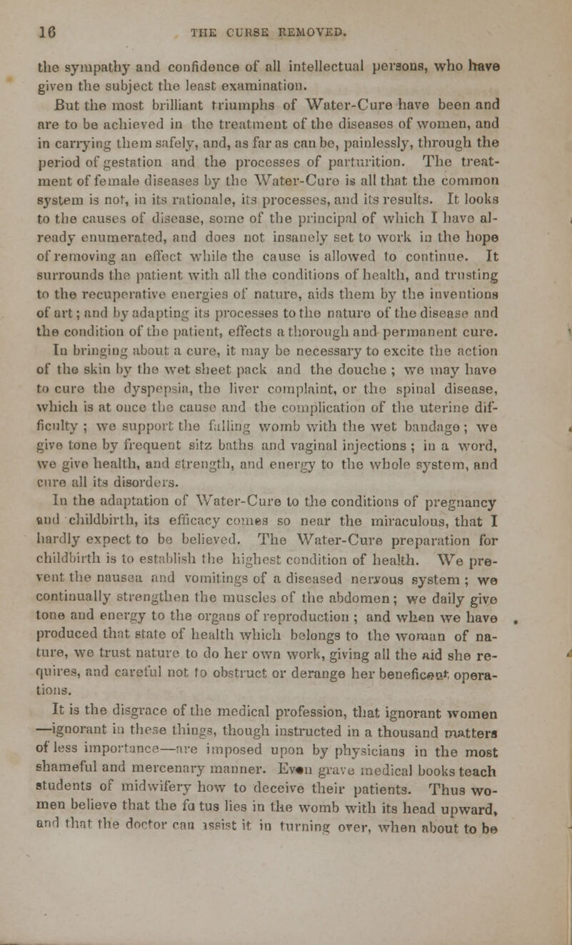 the sympathy and confidence of all intellectual persons, who have given the subject the least examination. But the most brilliant triumphs of Water-Cure have been and are to be achieved in the treatment of the diseasos of women, and in carrying them safely, and, as far as can be, painlessly, through the period of gestation and the processes of parturition. The treat- ment of female diseases by the Water-Curo is all that the common S3'stem is not, in its rationale, its processes, and its results. It looks to the causes of disease, some of the principal of which I have al- ready enumerated, and does not insanely set to work in the hope of removing an effect while the cause is allowed to continue. It surrounds the patient with all the conditions of health, and trusting to the recuperative energies of nature, aids them by the inventions of art; and by adapting its processes to the naturo of the disease and the condition of the patient, effects a thorough and permanent cure. In bringing about a cure, it may be necessary to excite the action of the skin by the wet sheet pack and the douche ; we may have to cure the dyspepsia, the liver complaint, or the spinal disease, which is at once the cause and the complication of the uterine dif- ficulty ; we support the foiling womb with the wet bandage ; we give tone by frequent sitz baths and vaginal injections ; in a word, we give health, and strength, and energy to the whole system, and cure all its disorders. In the adaptation of Water-Cure to the conditions of pregnancy and childbirth, its efficacy comes so near the miraculous, that I hardly expect to be believed. The Water-Cure preparation for childbirth is to establish the highest condition of health. We pre- vent the nausea and vomitings of a diseased nervous system ; we continually strengthen the muscles of the abdomen; we daily give tone and energy to the organs of reproduction ; and when we have produced that state of health which belongs to the woman of na- ture, we trust nature to do her own work, giving all the aid she re- quires, and careful not to obstruct or derange her benefices^ opera- tions. It is the disgrace of the medical profession, that ignorant women —ignorant in these things, though instructed in a thousand matters of less importance—are imposed upon by physicians in the most shameful and mercenary manner. Ev«n grave medical books teach students of midwifery how to deceive their patients. Thus wo- men believe that the fa tus lies in the womb with its head upward, and that the doctor can assist it in turning over, when about to be