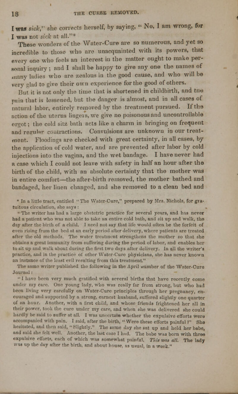 I was ride, she corrects herself, by saying,  No, I am wrong, fur I was not sick at all.* These wonders of the Water-Cure are so numerous, and yet so incredible to those who are unacquainted with its powers, that every one who feels an interest in the matter ought to make per- Bonal inquiry ; and I shall be happy to give any one the names of many ladies who are zealous in the good cause, and who will be very clad to give their own experience for the good of others. But it is not only the time that is shortened in childbirth, and tno pain that is lessened, but the danger is almost, and in all cases of natural labor, entirely removed by the treatment pursued. Ifth.9 action of the uterus lingeis, we give no poisonousand uncontrollable ergot; the cold sitz bath acts like a charm in bringing on frequent and rearulsT contractions. Convulsions are unknown in our treat- ment. Floodings are checked with great certainty, in all cases, by the application of cold water, and are prevented after labor by cold injections into the vagina, and the wet bandage. I have never had a case which I could not leave with safety in half an hour after the birth of the child, with an absolute certainty that the mother was in entire comfort—the after-birth removed, the mother bathed and bandaged, her linen changed, and she removed to a clean bed and * In a little tract, entitled The Water-Cure, prepared by Mrs. Nichols, for gra- tuitous circulation, she says : 'The writer has had a large obstetric practice for several years, and has never had a patient who was not aide to take an entire cold bath, and sit up and walk, tho day after the birth of a child. 1 need not say that life would often be the forfeit of even rising from the bed at an early period after delivery, where patients are treated after the old methods. The water treatment strengthens tho mother so that she obtains a great immunity from Buffering daring the period of labor, and enables her to sit up and walk about during the first two days after delivery. In all the writer's practice, and in the practice of other Water-Cure physicians, she has never known an instance of the least evil resulting from this treatment. The same writer published the following in the April »mmber of the Water-Cure Journal:  I have been very much gratified with several births that have recently come under my care. One young lady, who was really far from strong, but who had been living very carefully on Water-Cure principles through her pregnancy, en- couraged and supported by a strong, earnest husband, suffered slightly one quarter of an hour. Another, with a first child, and whose friends frightened her all in their power, took the cure under my care, and when she was delivered she could hardly be said to surfer at all. I was uncertain whether the expulsive efforts wera accompanied with pain. I said, after the birth,  Were these efforts painful ? She hesitated, and then said, .Slightly. The same day she sat up and held her babe, and said she felt well. Another, the last case I had. The babe was born with three expulsive efforts, each of which was somewhat painful. This was all. The lady was up the day after the birth, and about house, as usual, in a week.