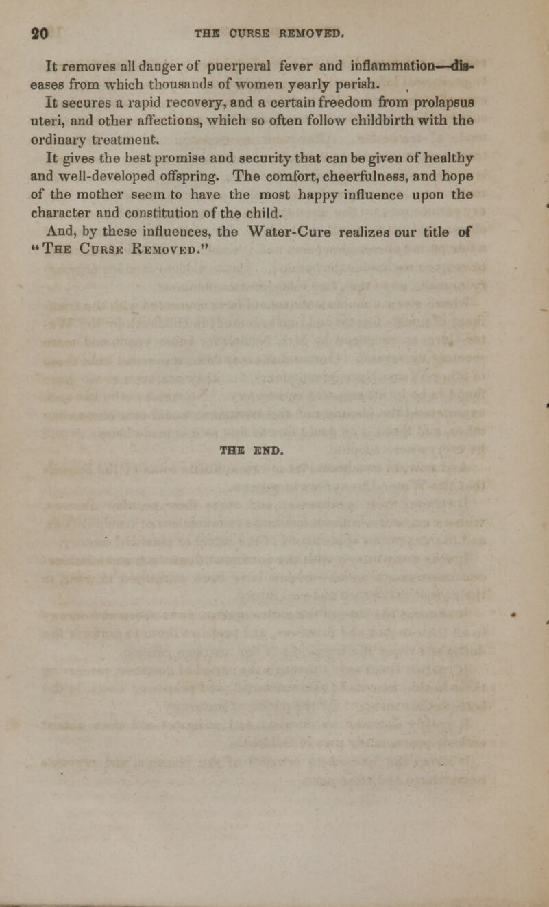 It removes all danger of puerperal fever and inflammation—dl»- eases from which thousands of women yearly perish. It secures a rapid recovery, and a certain freedom from prolapsus uteri, and other affections, which so often follow childbirth with the ordinary treatment. It gives the best promise and security that can be given of healthy and well-developed offspring. The comfort, cheerfulness, and hope of the mother seem to have the most happy influence upon the character and constitution of the child. And, by these influences, the Water-Cure realizes our title of The Corse Removed. THE END.