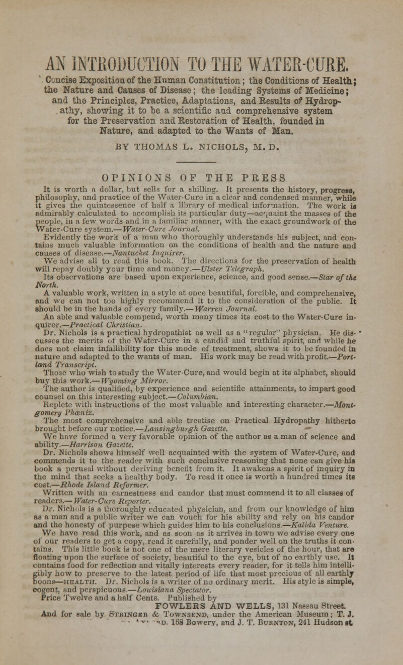 AN INTRODUCTION TO THE WATER-CURE, Concise Exposition of the Human Constitution; the Conditions of Health; the Nature and Causes of Disease; the leading Systems of Medicine; and the Principles, Practice, Adaptations, and Results of Hydrop- athy, showing it to be a scientific and comprehensive system for the Preservation and Restoration of Health, founded in Nature, and adapted to the Wants of Man. BY THOMAS L. NICHOLS, M. D. OPINIONS OF THE PRESS It is worth n dollar, but sells for a shilling. It presents the history, progress, philosophy, and practice of the Water-Cure in a clear and condensed manner, while it gives the quintessence of half a library of medical information. The work is admirably calculated to accomplish its particular duty—acquaint the masses of the people, in a i'cw words ami in a familiar manner, with the exact groundwork of the Water-Cure system.— Water-Cure Journal. Evidently the work of a man who thoroughly understands his subject, and con- tains much valuable information on the conditions of health and the nature and causes of disease.—Nantucket Inquirer. We advise all to read this book. The directions for the preservation of health will repay doubly your time and money.—Ulster Telegraph. Its observations are based upon experience, science, and good sense.—Star of the North. A valuable work, written in a style at once beautiful, forcible, and comprehensive, and we can not too highly recommend it to the consideration of the public. It should be in the hands of every family.— Warren Journal. An able and valuable compend, worth many times its cost to the Water-Cure in- quirer.—Practical Christian. Dr. Nichols is a practical hydropathist as well as a regular physician. He dis- ' cusses the merits of the Water-Cure in a candid and truthful spirit, and while he does not claim infallibility for this mode of treatment, shows it to be founded in nature and adapted to the wants of man. His work may be read with profit.—Port- land Transcript. Those who wish to study the Water-Cure, and would begin at its alphabet, should buy this work.— Wyoming Mirror. The author is qualified, by experience and scientific attainments, to impart good counsel on this interesting subject.—Columbian. Replete with instructions of the most valuable and interesting character.—Mont- gomery Phanix. The most comprehensive and able treatise on Practical Hydropathy hitherto brought before our notice.—Lansingburgh Gazette. • We have formed a very favorable opinion of the author as a man of science and ability.—Harrison Gazette. Dr. Nichols shows himself well acquainted with the system of Water-Cure, and commends it to the reader with such conclusive reasoning that none can give his book a perusal without deriving benefit from it. It awakens a spirit of inquiry in the mind that seeks a healthy body. To read it once is worth a hundred times its cost.—Rhode Island Reformer. Written with an earnestness and candor that must commend it to all classes of readers.— Water-Cure Reporter. Dr. Nichols is a thoroughly educated physician, and from our knowledge of him as a man and a public writer we can vouch for his ability and rely on his candor and the honesty of purpose which guides him to his conclusions.—Kalida Venture. We have read this work, and as soon as it arrives in town we advise every one of our readers to get a copy, read it carefully, and ponder well on the truths it con- tains. This little book is not one of the mere literary vesicles of the hour, that are floating upon the surface of society, beautiful to the eye, but of no earthly use. It contains food for reflection and vitally interests every reader, for it tells him intelli- gibly how to preserve to the latest period of life that most precious of all earthly boons—health. Dr. Nichols is a writer of no ordinary merit. His style is simple, cogent, and perspicuous.—Louisiana Spectator. Price Twelve and a half Cents. Published by FOWLERS AND WELLS, 131 Nassau Street And for sale by Stbinger & Townsend, under the American Museum; T.J. - ■ « tt. -nD. lgg Bowery, and J. T. Burnton, 241 Hudson it