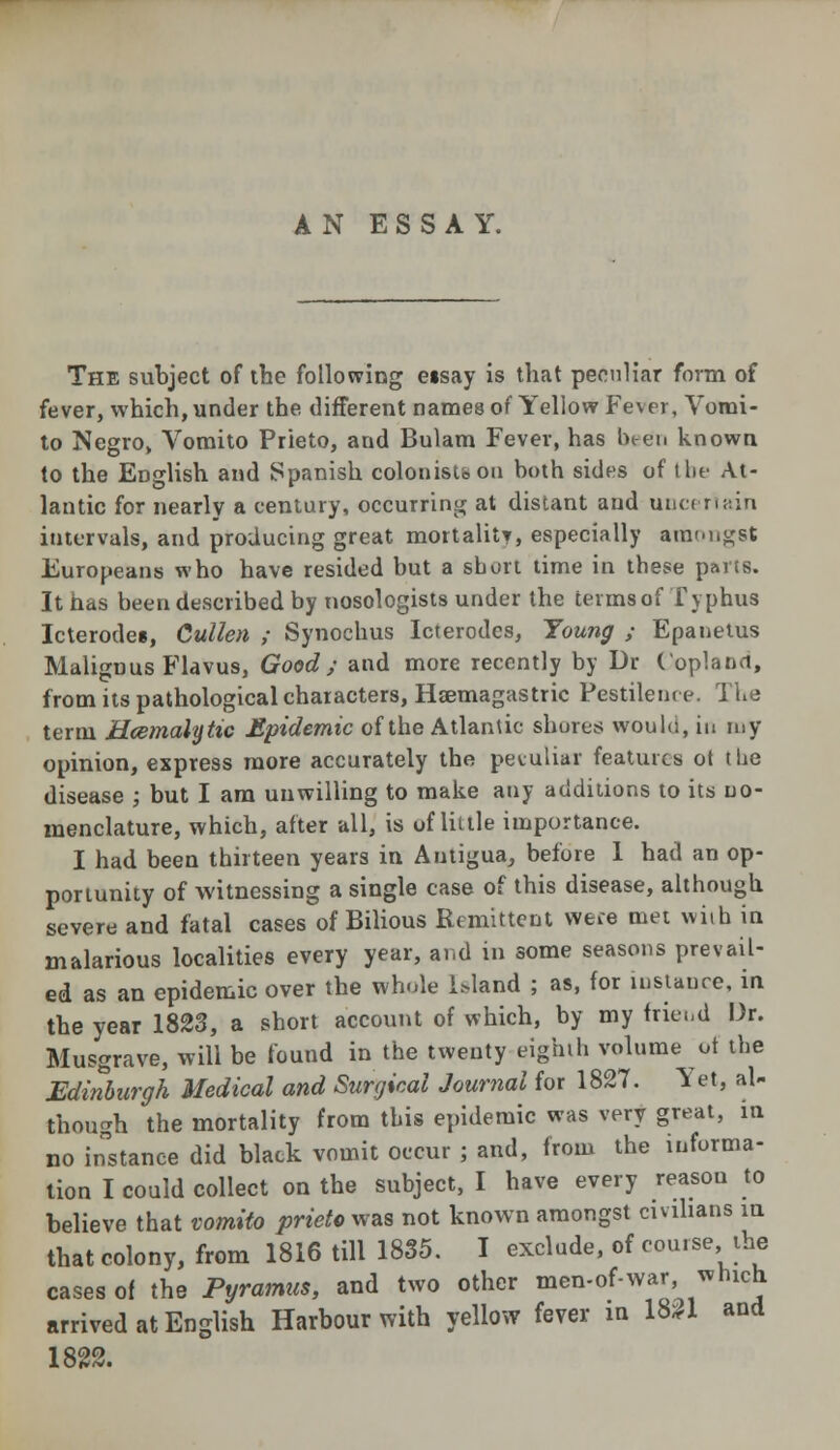 The subject of the following eisay is that peculiar form of fever, which, under the different names of Yellow Fever, Vomi- to Negro, Vomito Prieto, and Bulam Fever, has been known to the English and Spanish colonists on both sides of the At- lantic for nearly a century, occurring at distant and uncertain intervals, and producing great mortality, especially amongst Europeans who have resided but a short time in these parts. It has been described by nosologists under the terms of Typhus Icterode*, Cullen ; Synochus let erodes, Young ; Epanetus Malignus Flavus, Good; and more recently by Dr Copland, from its pathological characters, Hsemagastric Pestilence. The term Hcemalytic Epidemic of the Atlantic shores would, in my opinion, express more accurately the peculiar features ot the disease ; but I am unwilling to make any additions to its no- menclature, which, after all, is of little importance. I had been thirteen years in Antigua, before 1 had an op- portunity of witnessing a single case of this disease, although severe and fatal cases of Bilious Remittent were met with in malarious localities every year, and in some seasons prevail- ed as an epidemic over the whole Uland ; as, for instance, in the year 1823, a short account of which, by my fried Dr. Musgrave, will be found in the twenty eighth volume of the Edinburgh Medical and Surgical Journal for 1827. Yet, al- though the mortality from this epidemic was very great, in no instance did black vomit occur ; and, from the informa- tion I could collect on the subject, I have every reason to believe that vomito prieto was not known amongst civilians in that colony, from 1816 till 1835. I exclude, of course, the cases of the Pyramus, and two other men-of-war, which arrived at English Harbour with yellow fever in 1831 and 1822.